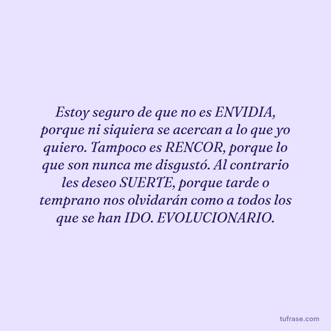 Estoy seguro de que no es ENVIDIA, porque ni siquiera se acercan a lo que yo quiero. Tampoco es RENCOR, porque lo que son nunca me disgustó. Al contrario les deseo SUERTE, porque tarde o temprano nos olvidarán como a todos los que se han IDO. EVOLUCIONARIO.