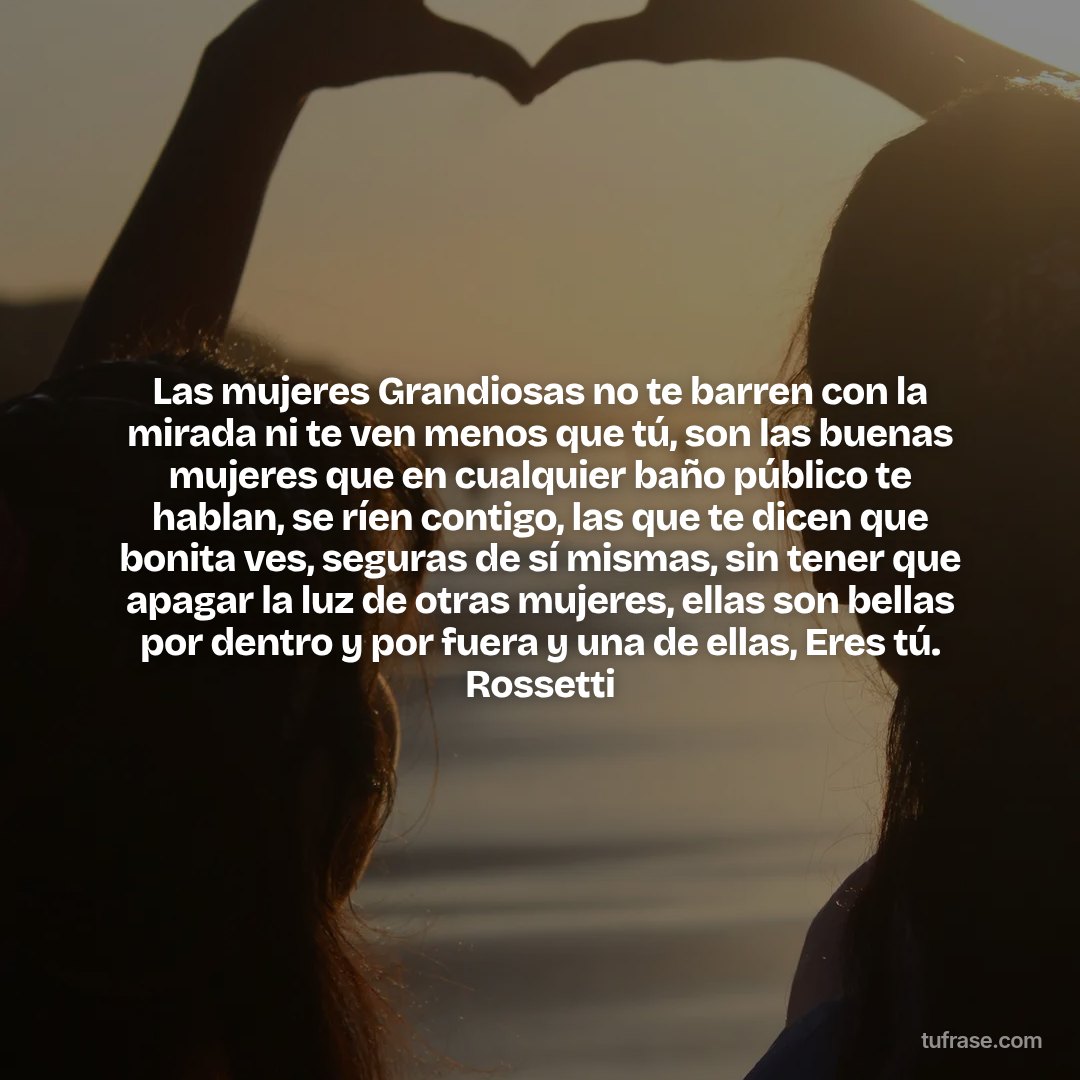 Las mujeres Grandiosas no te barren con la mirada ni te ven menos que tú, son las buenas mujeres que en cualquier baño público te hablan, se ríen contigo, las que te dicen que bonita ves, seguras de sí mismas, sin tener que apagar la luz de otras mujeres, ellas son bellas por dentro y por fuera y una de ellas, Eres tú. Rossetti