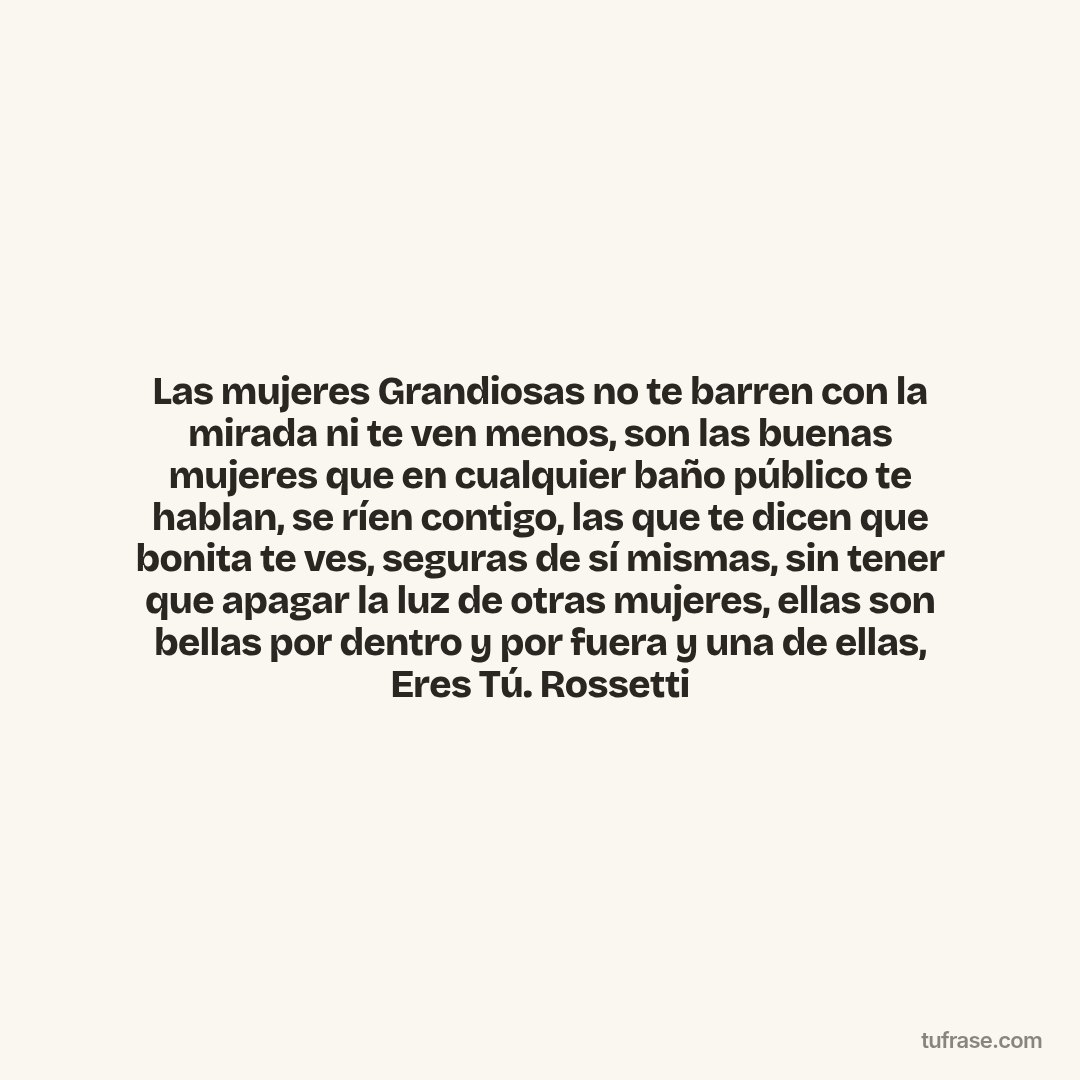 Las mujeres Grandiosas no te barren con la mirada ni te ven menos, son las buenas mujeres que en cualquier baño público te hablan, se ríen contigo, las que te dicen que bonita te ves, seguras de sí mismas, sin tener que apagar la luz de otras mujeres, ellas son bellas por dentro y por fuera y una de ellas, Eres Tú. Rossetti