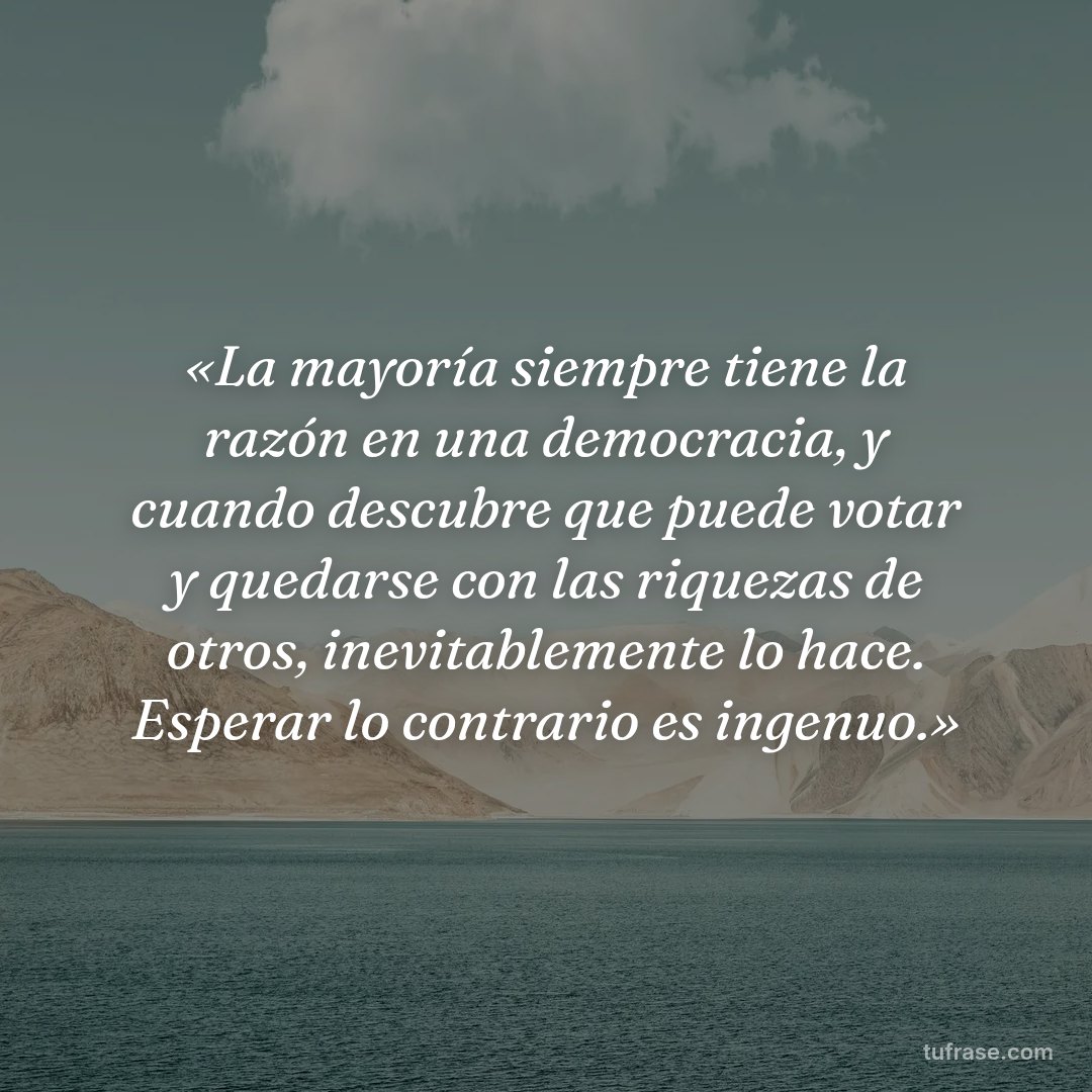 «La mayoría siempre tiene la razón en una democracia, y cuando descubre que puede votar y quedarse con las riquezas de otros, inevitablemente lo hace. Esperar lo contrario es ingenuo.»
