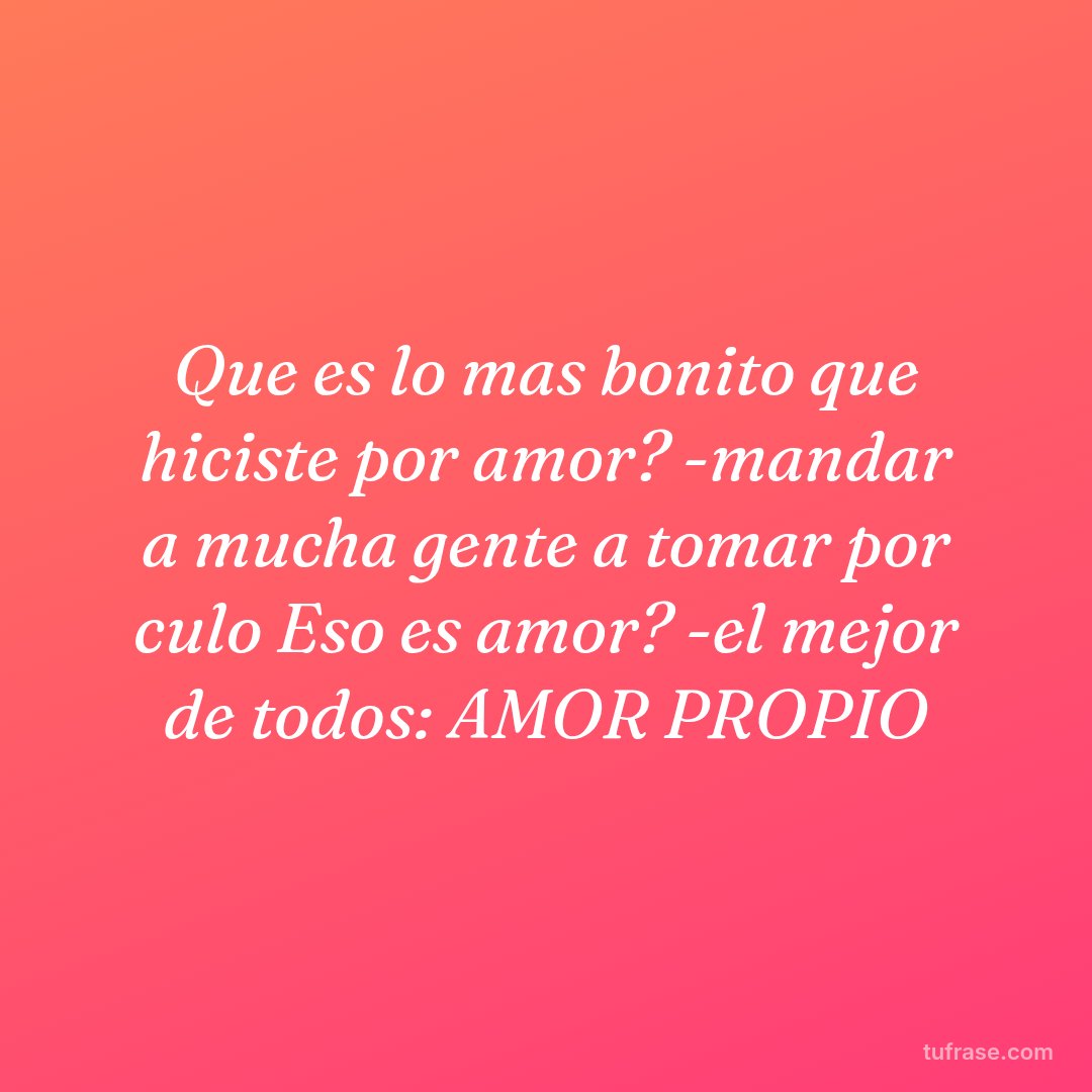 Que es lo mas bonito que hiciste por amor? -mandar a mucha gente a tomar por culo Eso es amor? -el mejor de todos: AMOR PROPIO