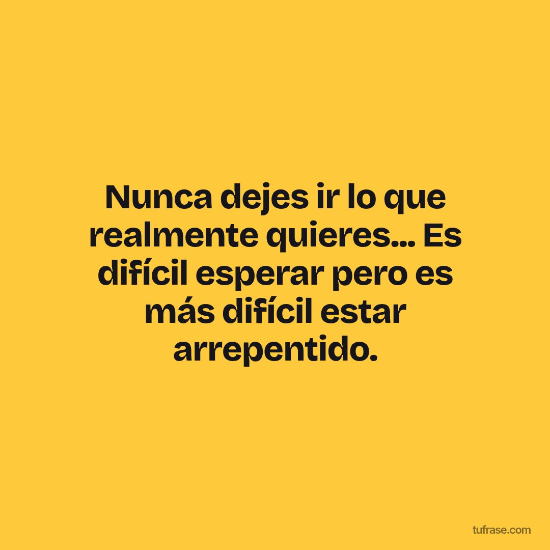 Nunca dejes ir lo que realmente quieres... Es difícil esperar pero es más difícil estar arrepentido.