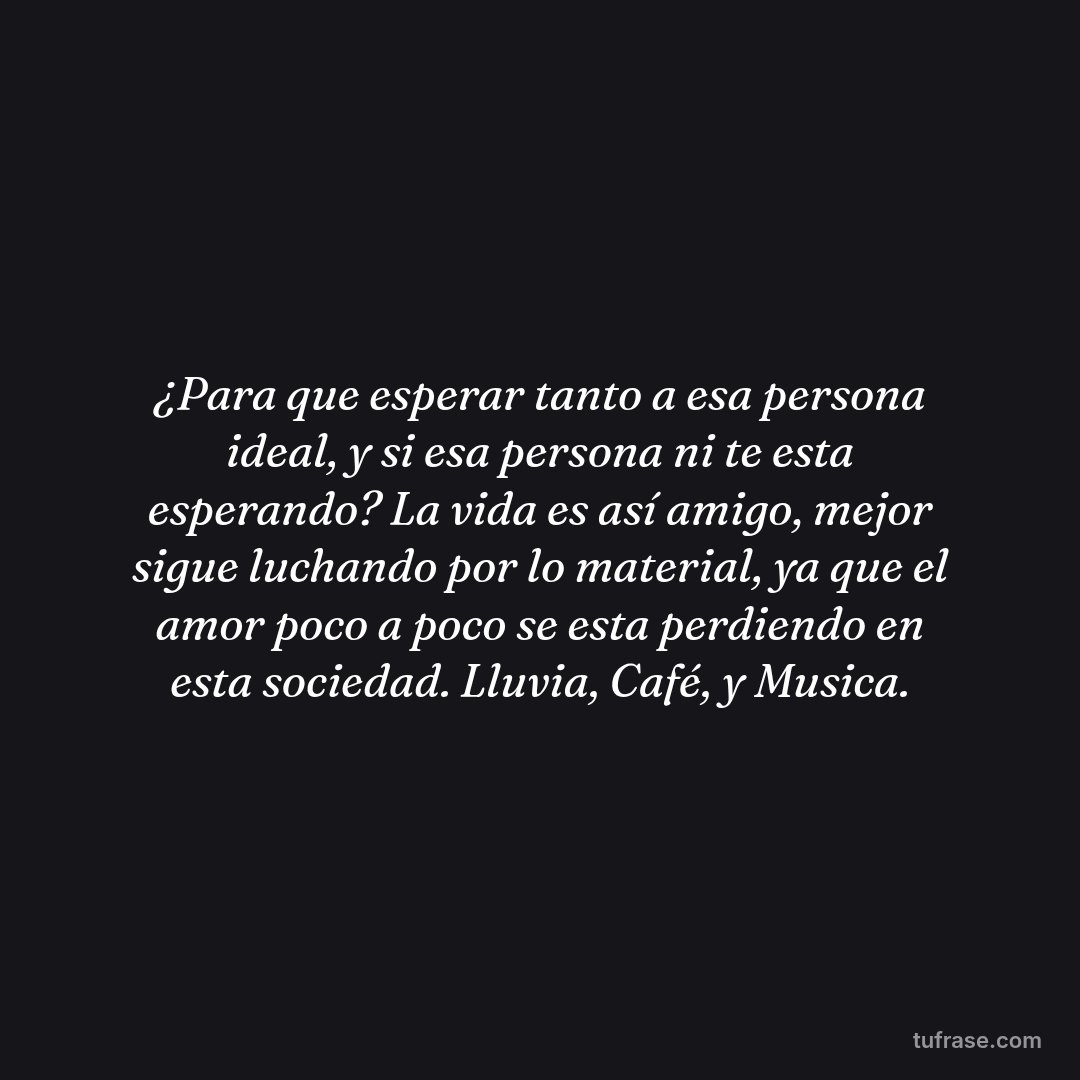 ¿Para que esperar tanto a esa persona ideal, y si esa persona ni te esta esperando? La vida es así amigo, mejor sigue luchando por lo material, ya que el amor poco a poco se esta perdiendo en esta sociedad. Lluvia, Café, y Musica.