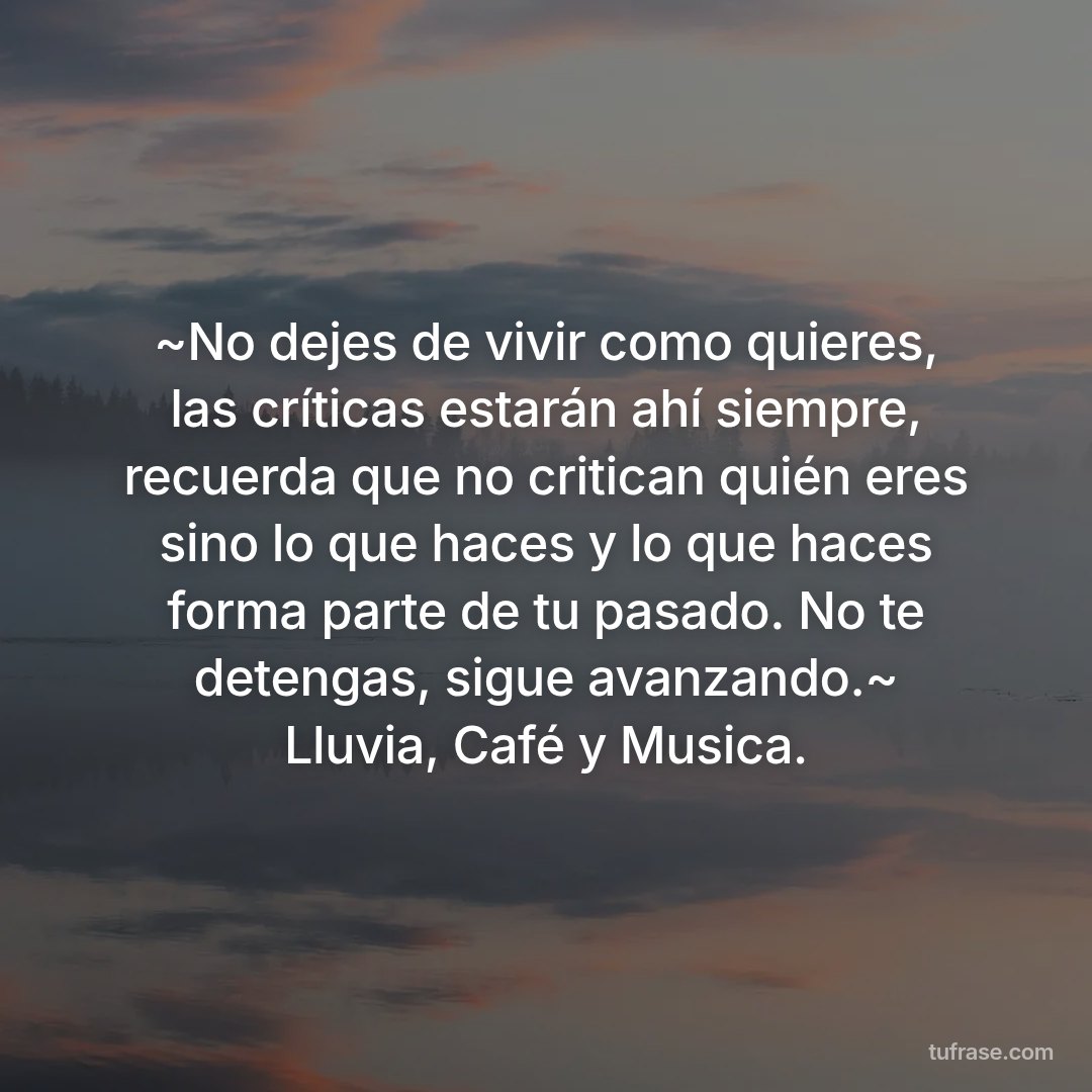 ~No dejes de vivir como quieres, las críticas estarán ahí siempre, recuerda que no critican quién eres sino lo que haces y lo que haces forma parte de tu pasado. No te detengas, sigue avanzando.~ Lluvia, Café y Musica.