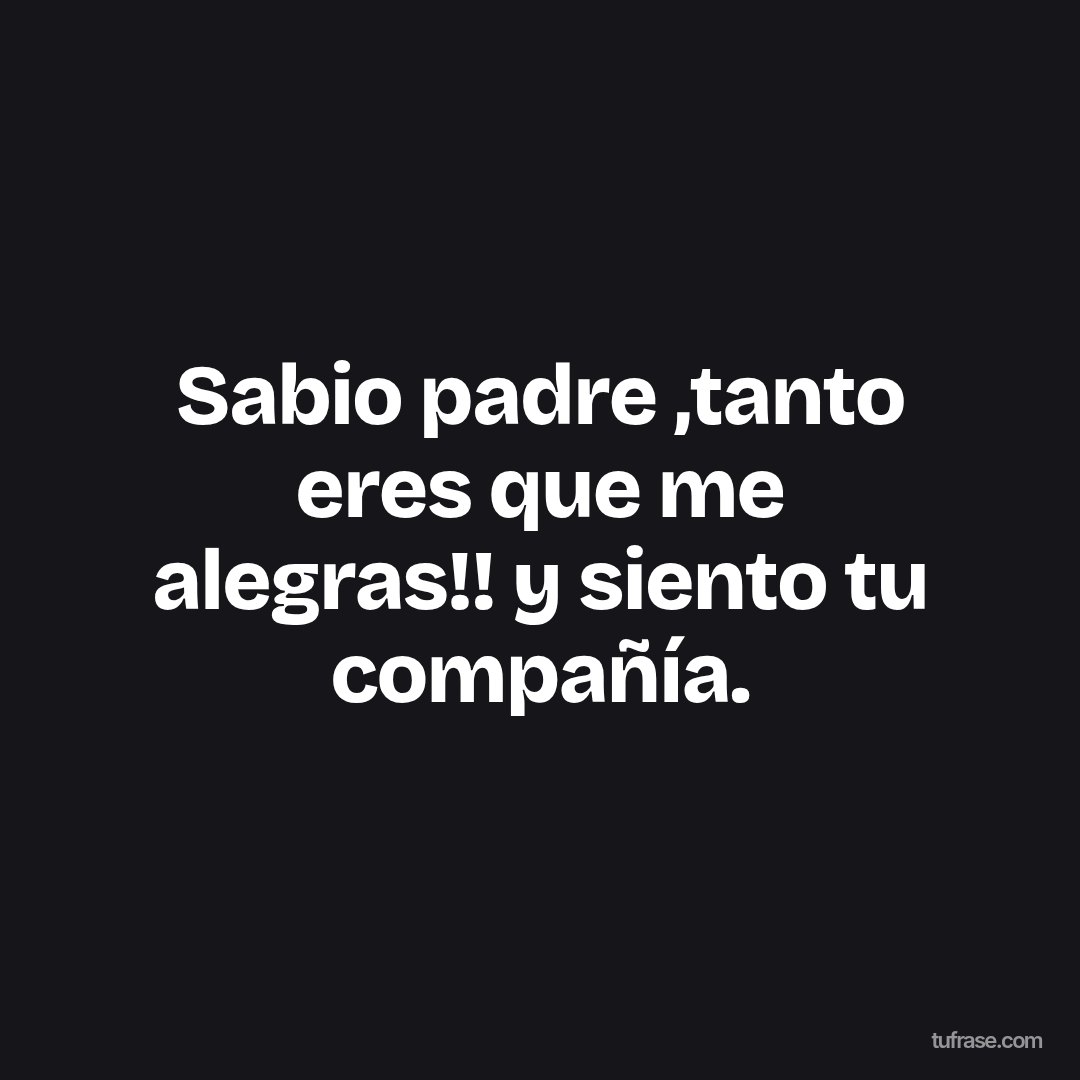 Sabio padre ,tanto eres que me alegras!! y siento tu compañía.