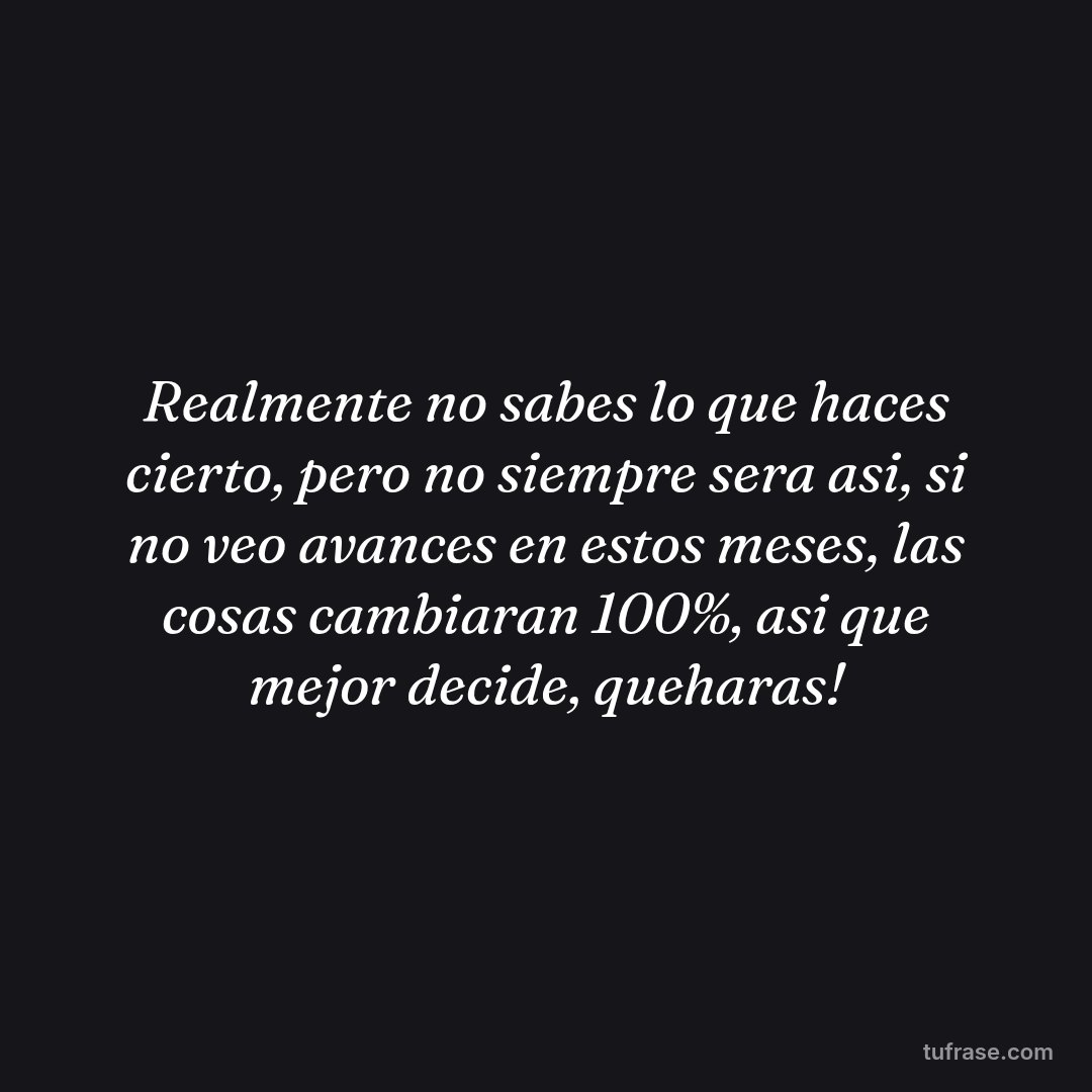 Realmente no sabes lo que haces cierto, pero no siempre sera asi, si no veo avances en estos meses, las cosas cambiaran 100%, asi que mejor decide, queharas!