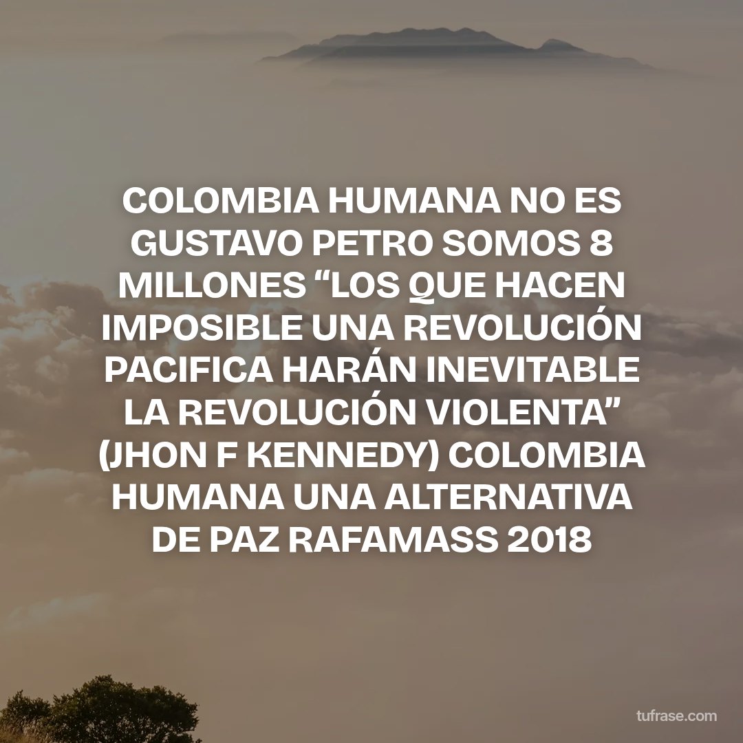 COLOMBIA HUMANA NO ES GUSTAVO PETRO SOMOS 8 MILLONES “LOS QUE HACEN IMPOSIBLE UNA REVOLUCIÓN PACIFICA HARÁN INEVITABLE LA REVOLUCIÓN VIOLENTA” (JHON F KENNEDY) COLOMBIA HUMANA UNA ALTERNATIVA DE PAZ RAFAMASS 2018