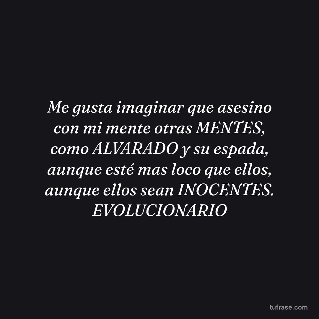 Me gusta imaginar que asesino con mi mente otras MENTES, como ALVARADO y su espada, aunque esté mas loco que ellos, aunque ellos sean INOCENTES. EVOLUCIONARIO