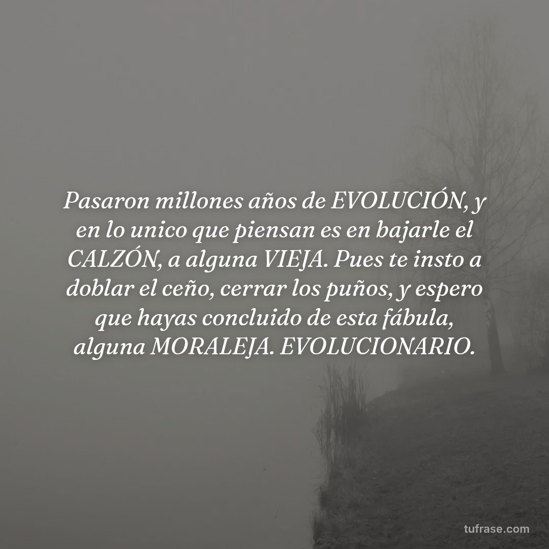 Pasaron millones años de EVOLUCIÓN, y en lo unico que piensan es en bajarle el CALZÓN, a alguna VIEJA. Pues te insto a doblar el ceño, cerrar los puños, y espero que hayas concluido de esta fábula, alguna MORALEJA. EVOLUCIONARIO.