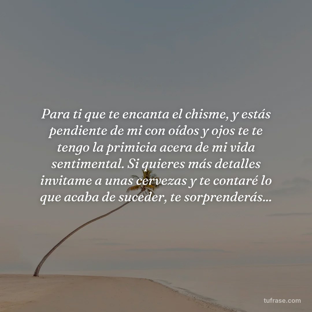 Para ti que te encanta el chisme, y estás pendiente de mi con oídos y ojos te te tengo la primicia acera de mi vida sentimental. Si quieres más detalles invitame a unas cervezas y te contaré lo que acaba de suceder, te sorprenderás...