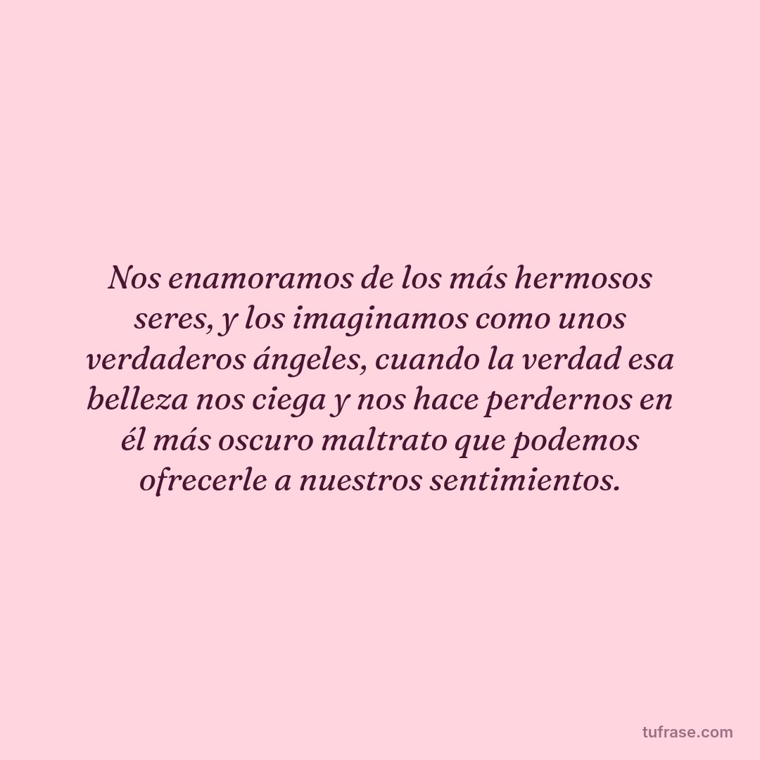 Nos enamoramos de los más hermosos seres, y los imaginamos como unos verdaderos ángeles, cuando la verdad esa belleza nos ciega y nos hace perdernos en él más oscuro maltrato que podemos ofrecerle a nuestros sentimientos.