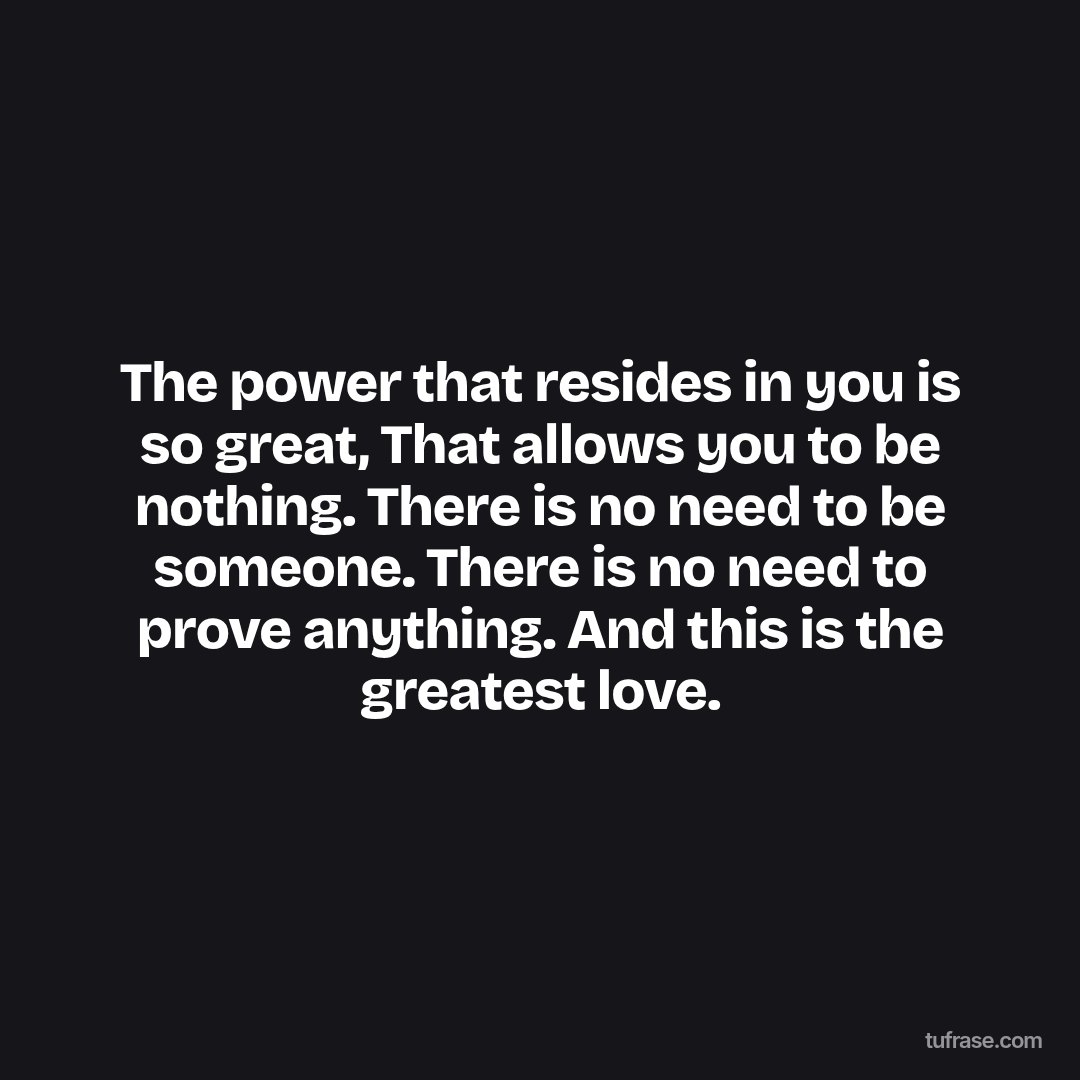 The power that resides in you is so great, That allows you to be nothing. There is no need to be someone. There is no need to prove anything. And this is the greatest love.
