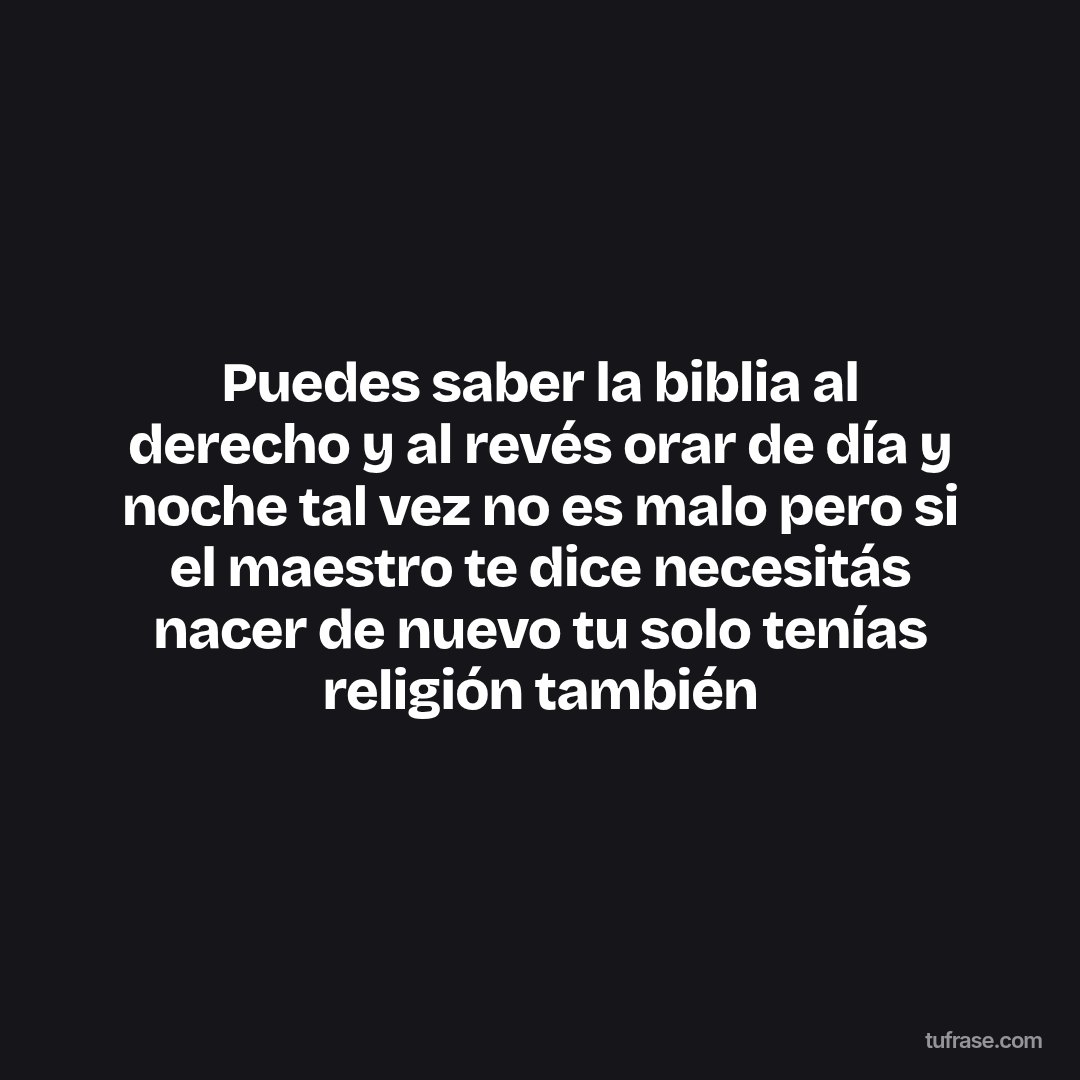 Puedes saber la biblia al derecho y al revés orar de día y noche tal vez no es malo pero si el maestro te dice necesitás nacer de nuevo tu solo tenías religión también