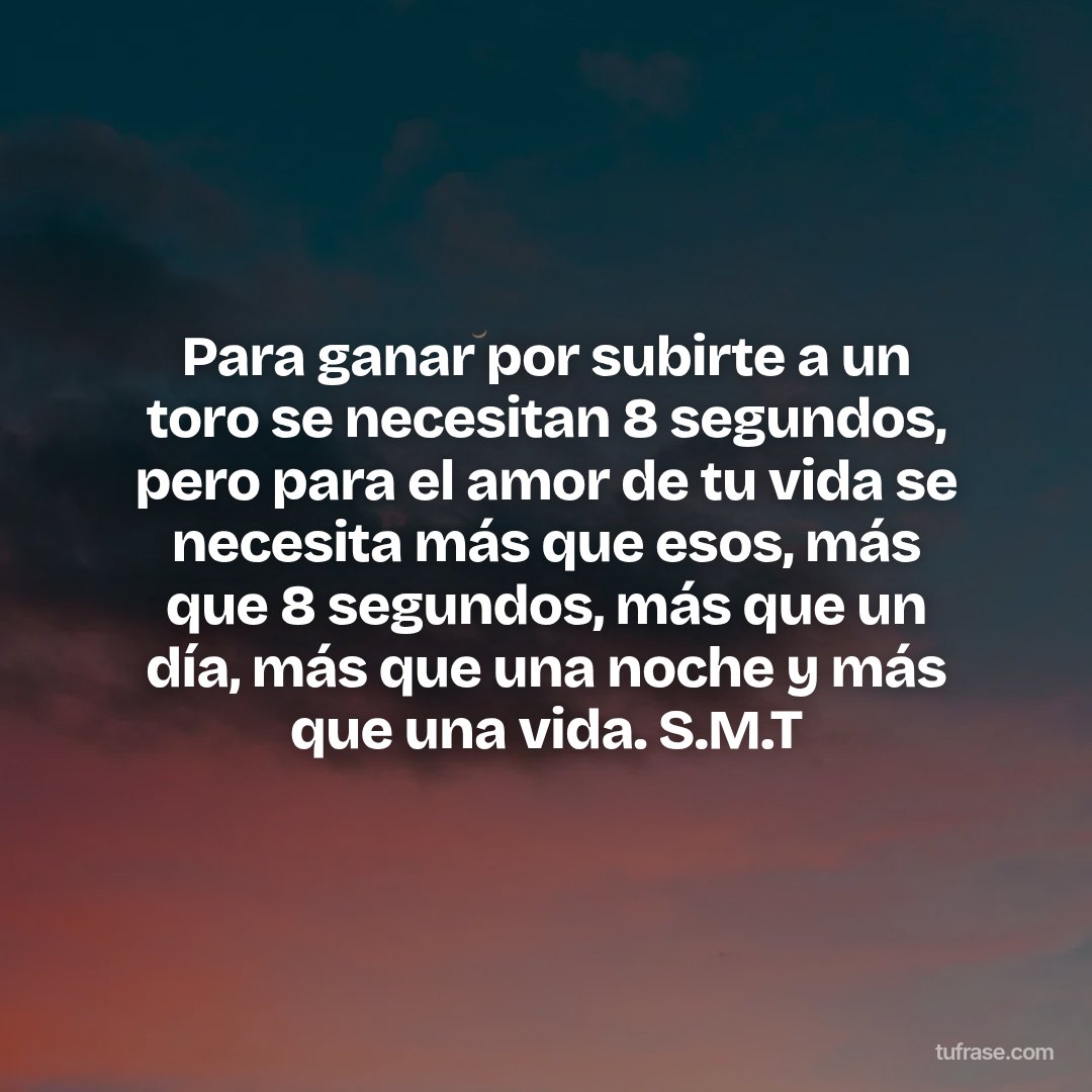 Para ganar por subirte a un toro se necesitan 8 segundos, pero para el amor de tu vida se necesita más que esos, más que 8 segundos, más que un día, más que una noche y más que una vida. S.M.T