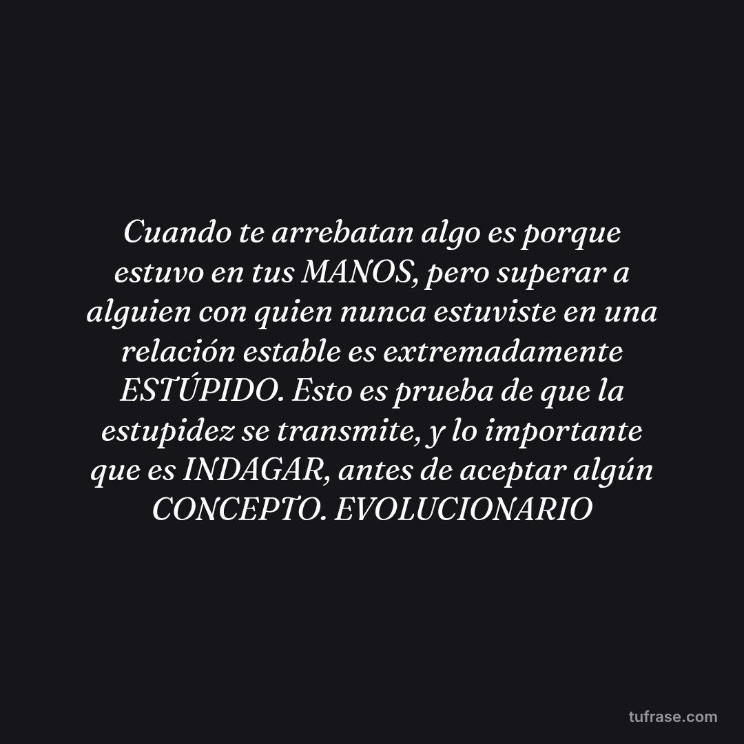 Cuando te arrebatan algo es porque estuvo en tus MANOS, pero superar a alguien con quien nunca estuviste en una relación estable es extremadamente ESTÚPIDO. Esto es prueba de que la estupidez se transmite, y lo importante que es INDAGAR, antes de aceptar algún CONCEPTO. EVOLUCIONARIO