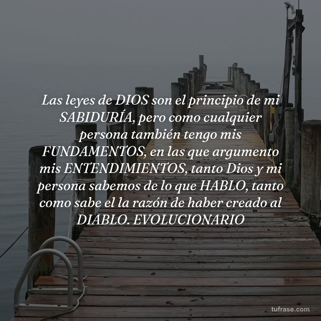 Las leyes de DIOS son el principio de mi SABIDURÍA, pero como cualquier persona también tengo mis FUNDAMENTOS, en las que argumento mis ENTENDIMIENTOS, tanto Dios y mi persona sabemos de lo que HABLO, tanto como sabe el la razón de haber creado al DIABLO. EVOLUCIONARIO