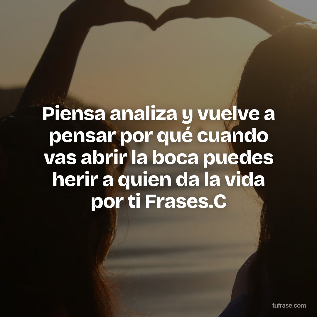 Piensa analiza y vuelve a pensar por qué cuando vas abrir la boca puedes herir a quien da la vida por ti Frases.C