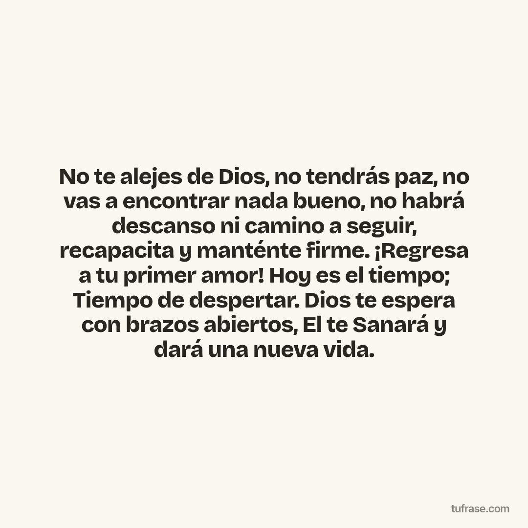 No te alejes de Dios, no tendrás paz, no vas a encontrar nada bueno, no habrá descanso ni camino a seguir, recapacita y manténte firme. ¡Regresa a tu primer amor! Hoy es el tiempo; Tiempo de despertar. Dios te espera con brazos abiertos, El te Sanará y dará una nueva vida.