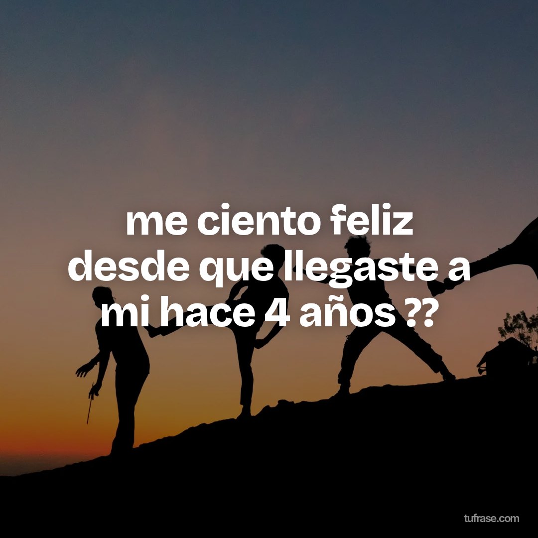 me ciento feliz desde que llegaste a mi hace 4 años ??
