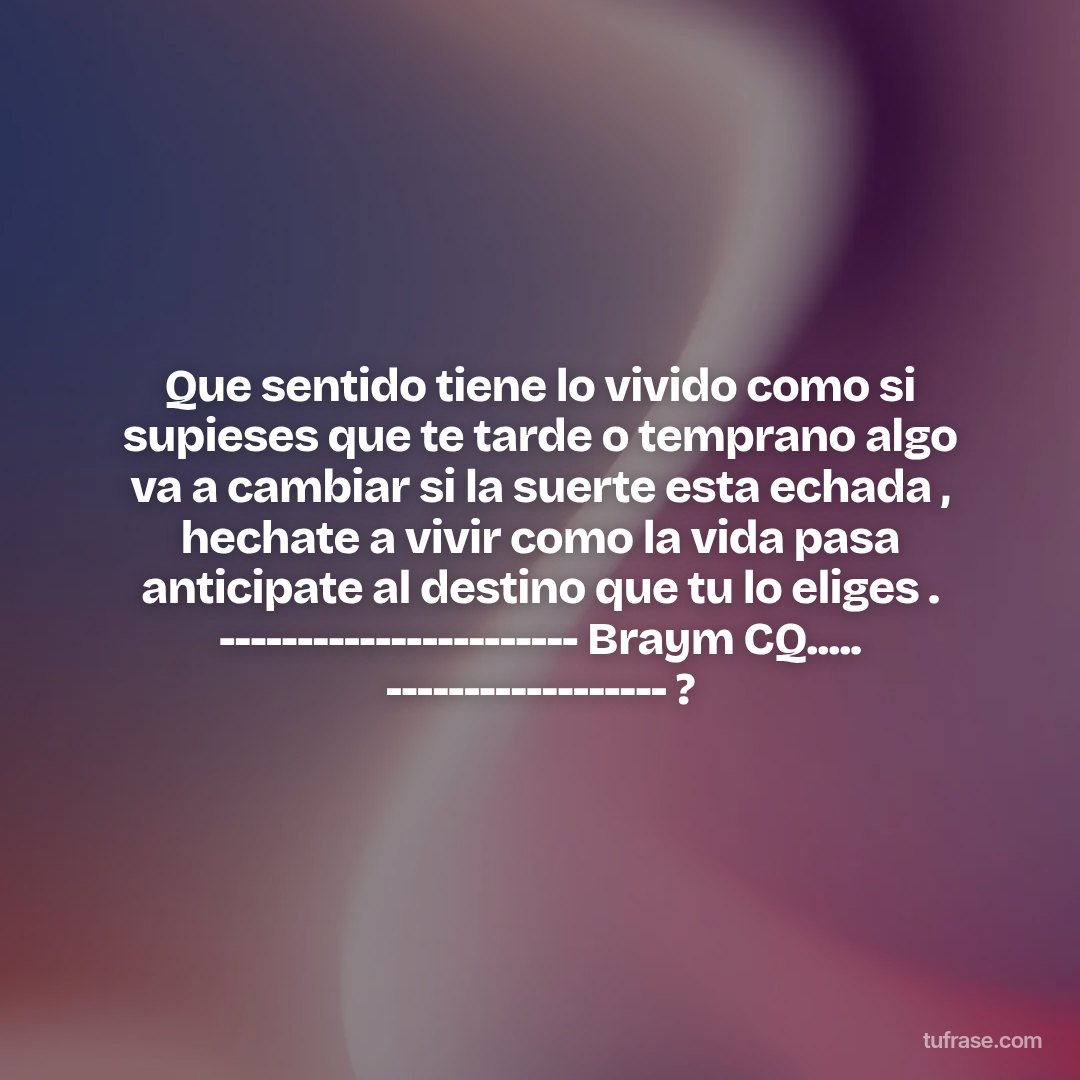 Que sentido tiene lo vivido como si supieses que te tarde o temprano algo va a cambiar si la suerte esta echada , hechate a vivir como la vida pasa anticipate al destino que tu lo eliges . ----------------------- Braym CQ..... ------------------ ?