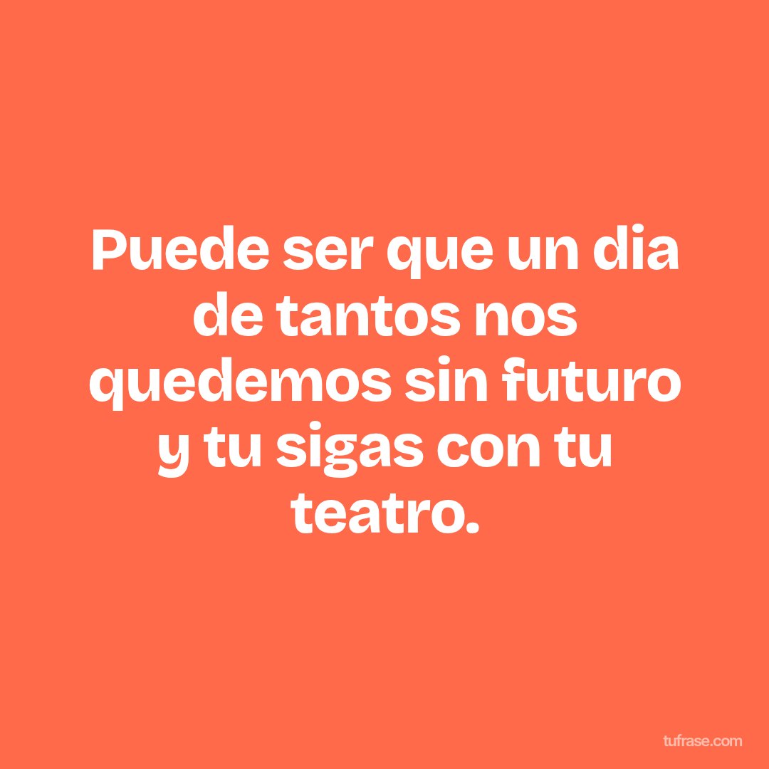 Puede ser que un dia de tantos nos quedemos sin futuro y tu sigas con tu teatro.