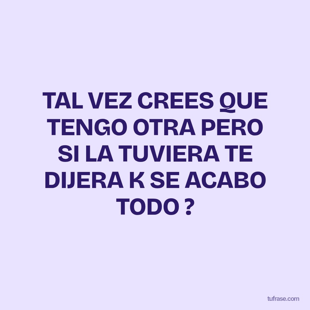 TAL VEZ CREES QUE TENGO OTRA PERO SI LA TUVIERA TE DIJERA K SE ACABO TODO ?