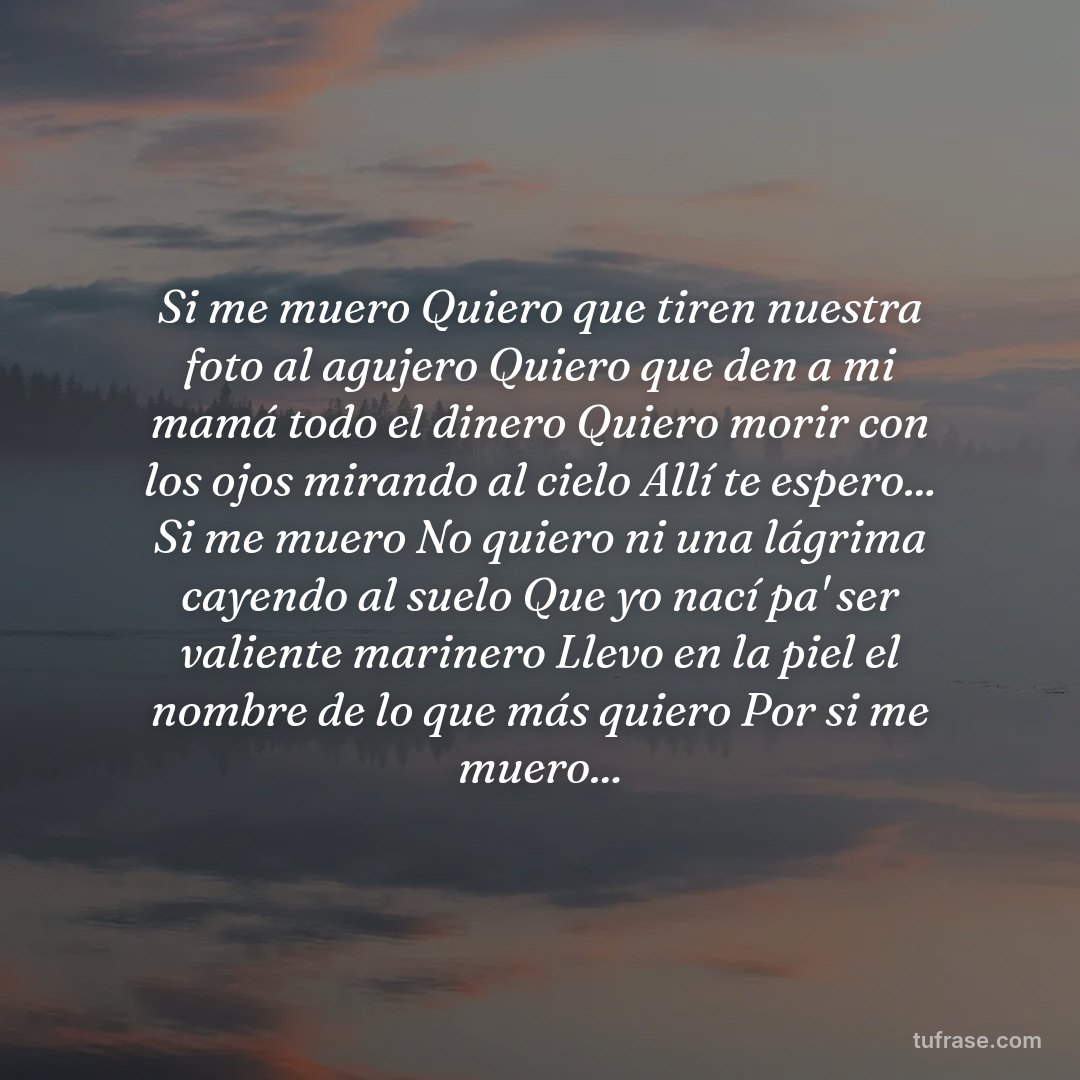 Si me muero Quiero que tiren nuestra foto al agujero Quiero que den a mi mamá todo el dinero Quiero morir con los ojos mirando al cielo Allí te espero... Si me muero No quiero ni una lágrima cayendo al suelo Que yo nací pa' ser valiente marinero Llevo en la piel el nombre de lo que más quiero Por si me muero...