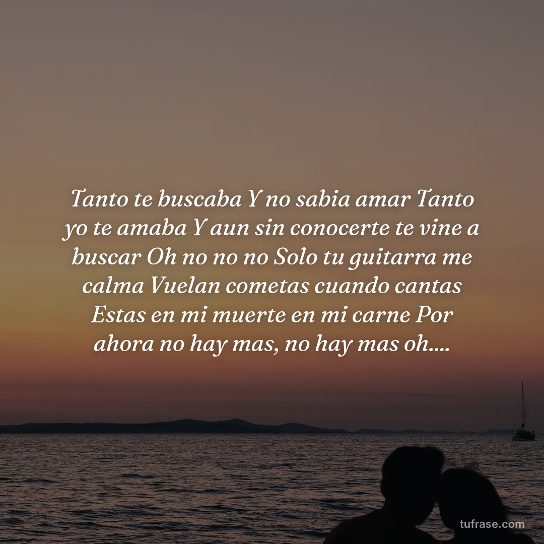Tanto te buscaba Y no sabia amar Tanto yo te amaba Y aun sin conocerte te vine a buscar Oh no no no Solo tu guitarra me calma Vuelan cometas cuando cantas Estas en mi muerte en mi carne Por ahora no hay mas, no hay mas oh....