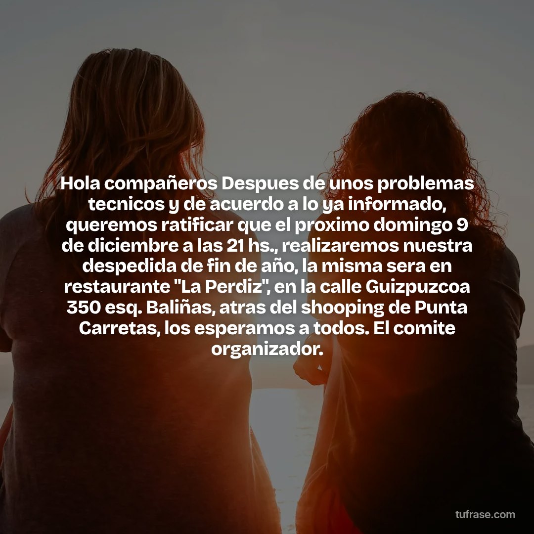 Hola compañeros Despues de unos problemas tecnicos y de acuerdo a lo ya informado, queremos ratificar que el proximo domingo 9 de diciembre a las 21 hs., realizaremos nuestra despedida de fin de año, la misma sera en restaurante "La Perdiz", en la calle Guizpuzcoa 350 esq. Baliñas, atras del shooping de Punta Carretas, los esperamos a todos. El comite organizador.