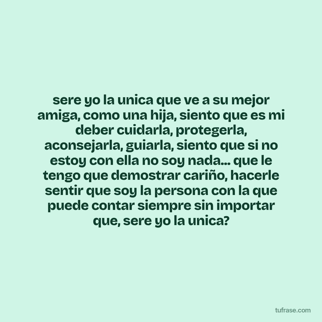 sere yo la unica que ve a su mejor amiga, como una hija, siento que es mi deber cuidarla, protegerla, aconsejarla, guiarla, siento que si no estoy con ella no soy nada... que le tengo que demostrar cariño, hacerle sentir que soy la persona con la que puede contar siempre sin importar que, sere yo la unica?