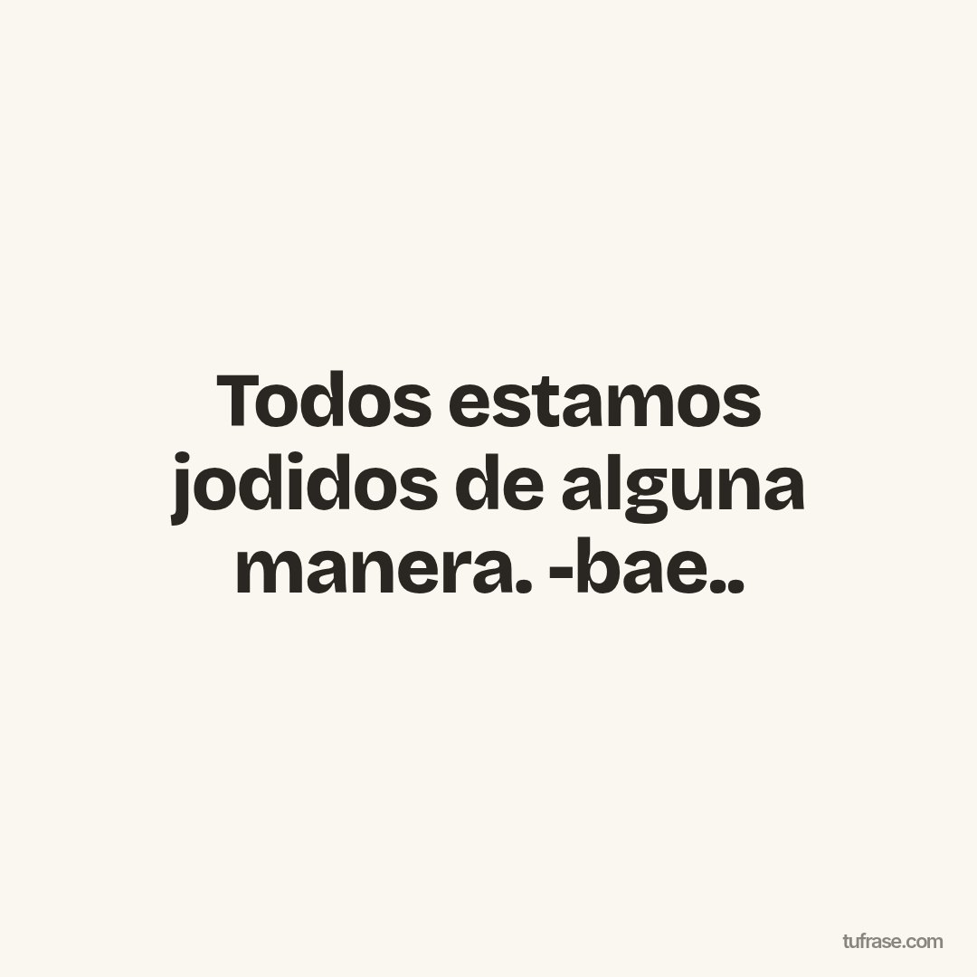 Todos estamos jodidos de alguna manera. -bae..