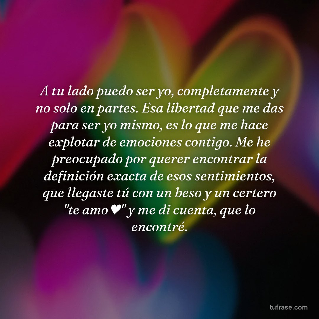 A tu lado puedo ser yo, completamente y no solo en partes. Esa libertad que me das para ser yo mismo, es lo que me hace explotar de emociones contigo. Me he preocupado por querer encontrar la definición exacta de esos sentimientos, que llegaste tú con un beso y un certero "te amo♥" y me di cuenta, que lo encontré.