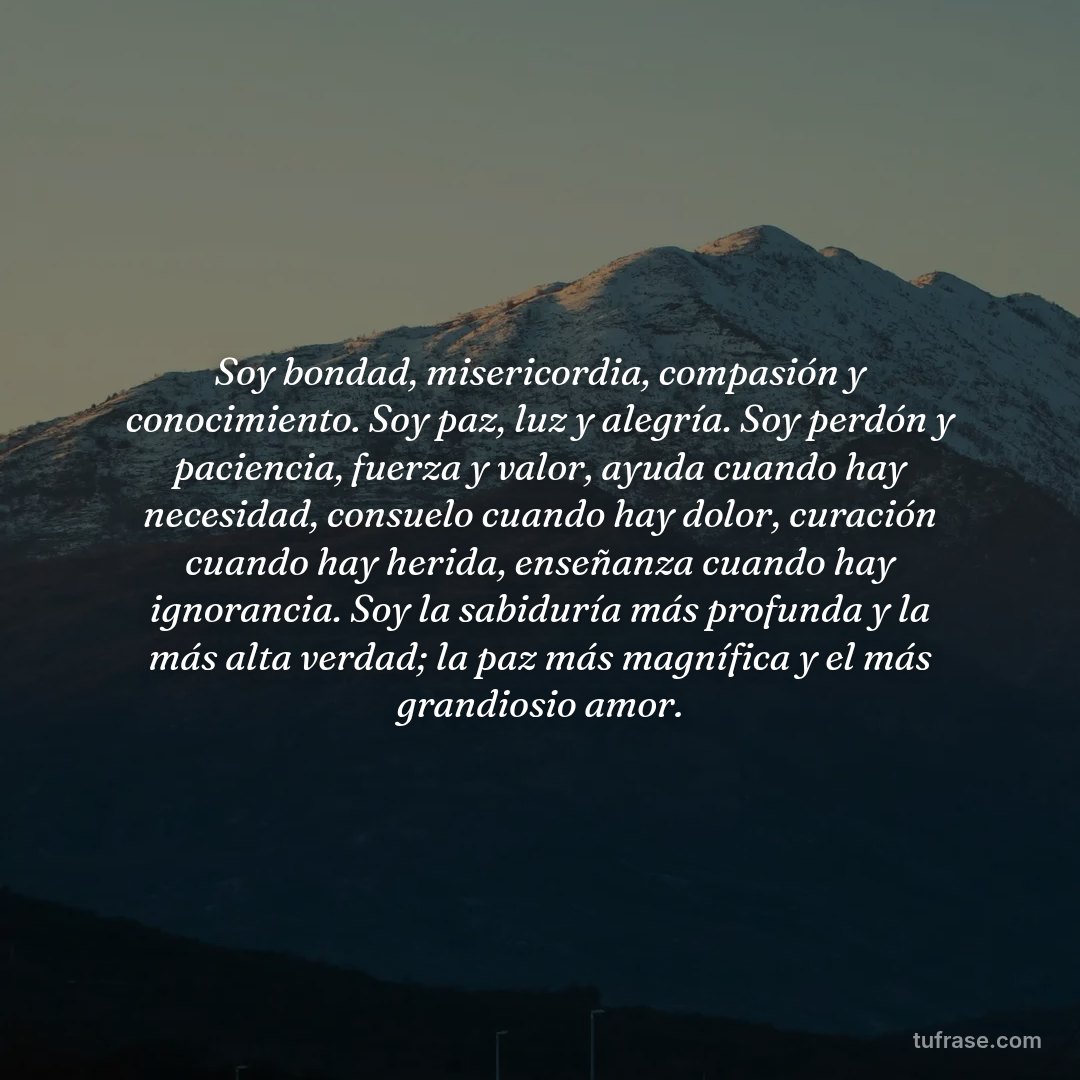 Soy bondad, misericordia, compasión y conocimiento. Soy paz, luz y alegría. Soy perdón y paciencia, fuerza y valor, ayuda cuando hay necesidad, consuelo cuando hay dolor, curación cuando hay herida, enseñanza cuando hay ignorancia. Soy la sabiduría más profunda y la más alta verdad; la paz más magnífica y el más grandiosio amor.