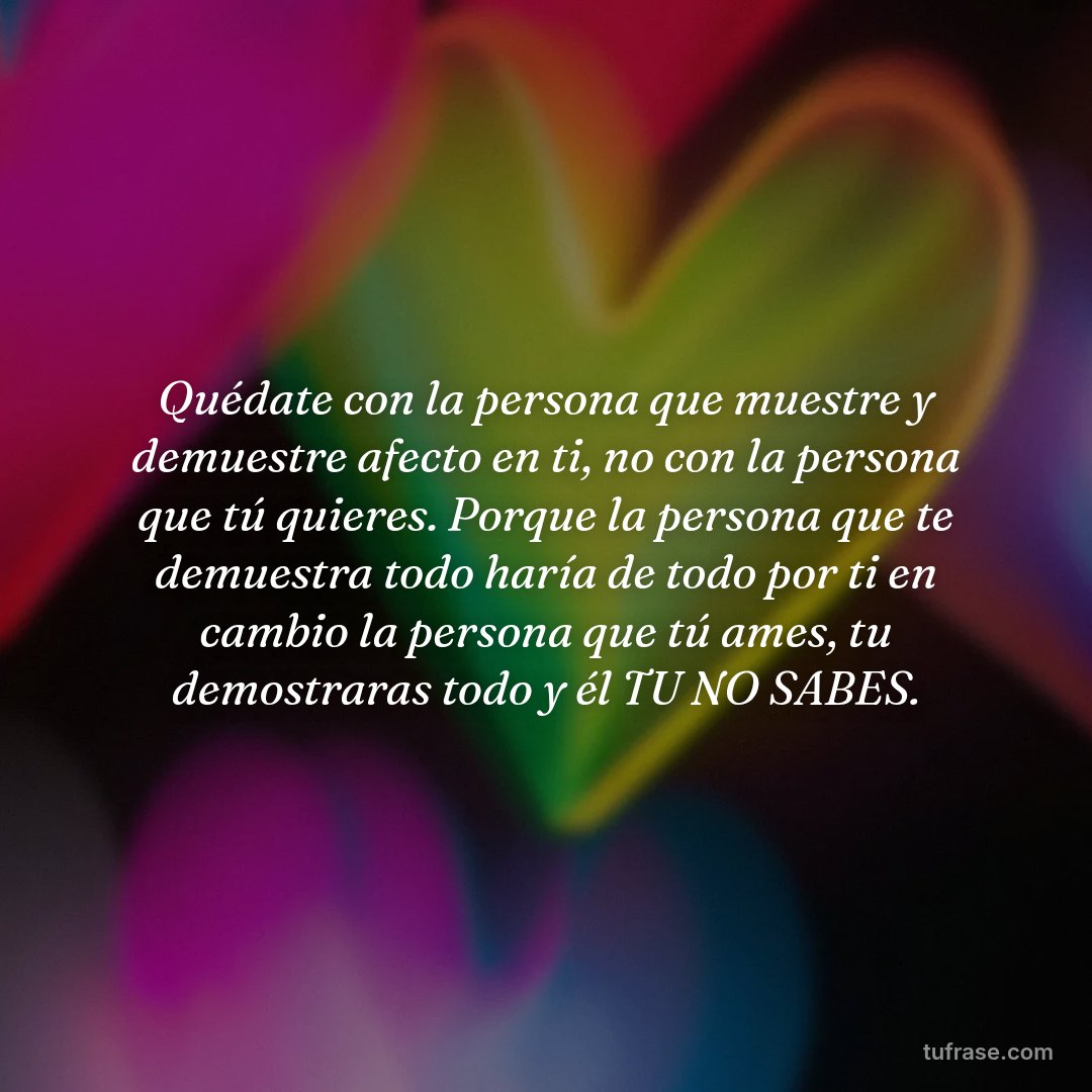 Quédate con la persona que muestre y demuestre afecto en ti, no con la persona que tú quieres. Porque la persona que te demuestra todo haría de todo por ti en cambio la persona que tú ames, tu demostraras todo y él TU NO SABES.