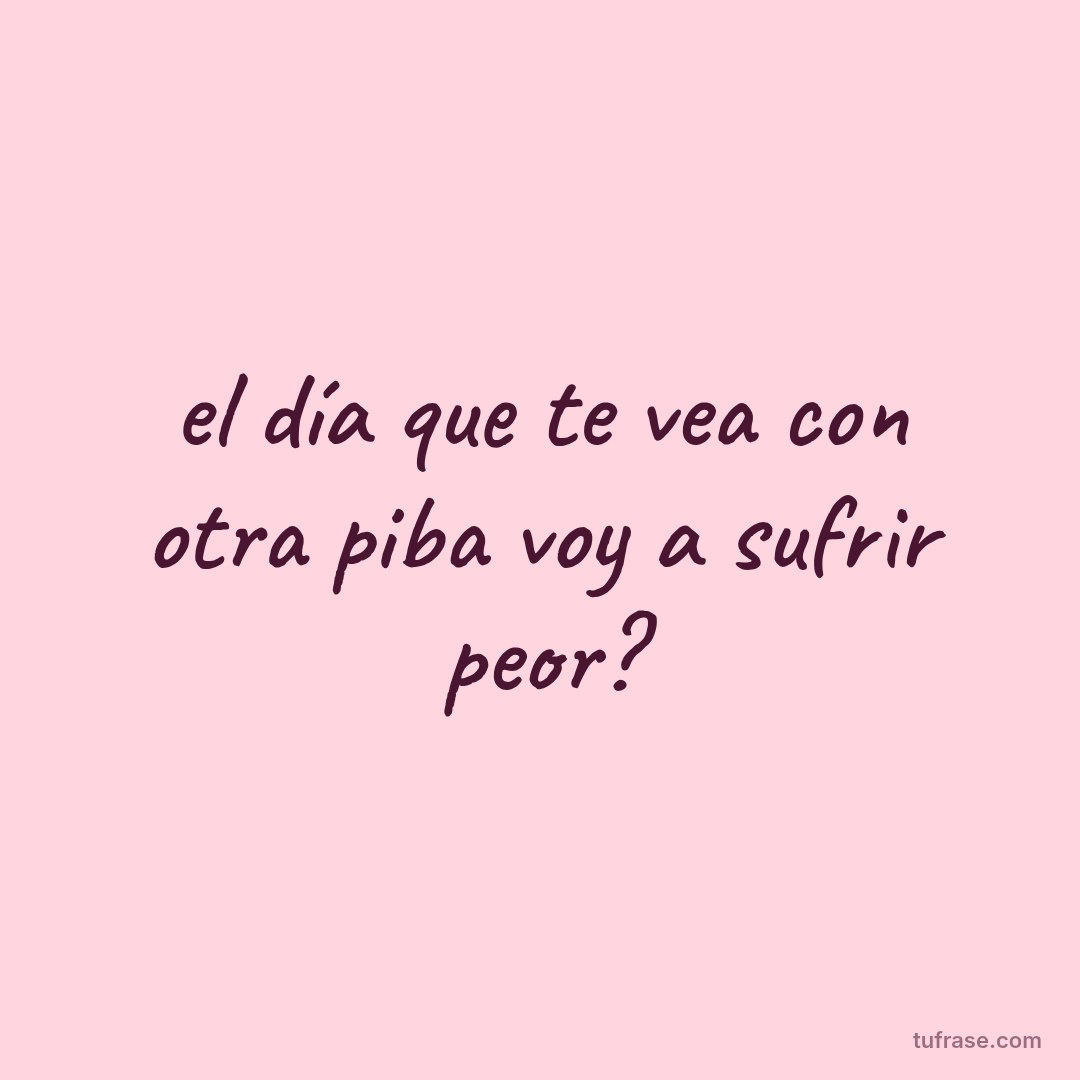 el día que te vea con otra piba voy a sufrir peor?