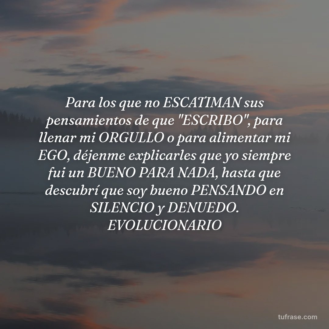 Para los que no ESCATIMAN sus pensamientos de que "ESCRIBO", para llenar mi ORGULLO o para alimentar mi EGO, déjenme explicarles que yo siempre fui un BUENO PARA NADA, hasta que descubrí que soy bueno PENSANDO en SILENCIO y DENUEDO. EVOLUCIONARIO