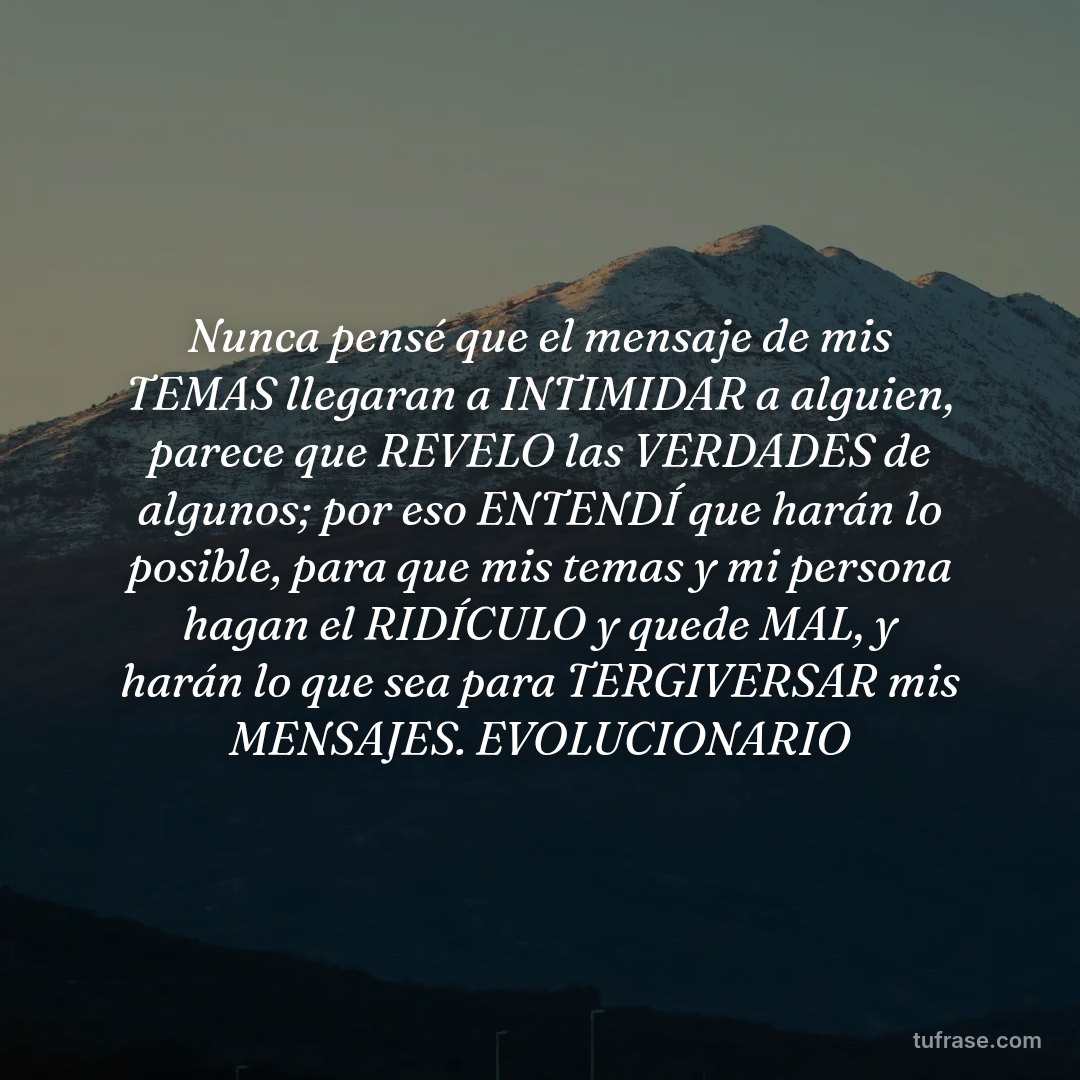 Nunca pensé que el mensaje de mis TEMAS llegaran a INTIMIDAR a alguien, parece que REVELO las VERDADES de algunos; por eso ENTENDÍ que harán lo posible, para que mis temas y mi persona hagan el RIDÍCULO y quede MAL, y harán lo que sea para TERGIVERSAR mis MENSAJES. EVOLUCIONARIO