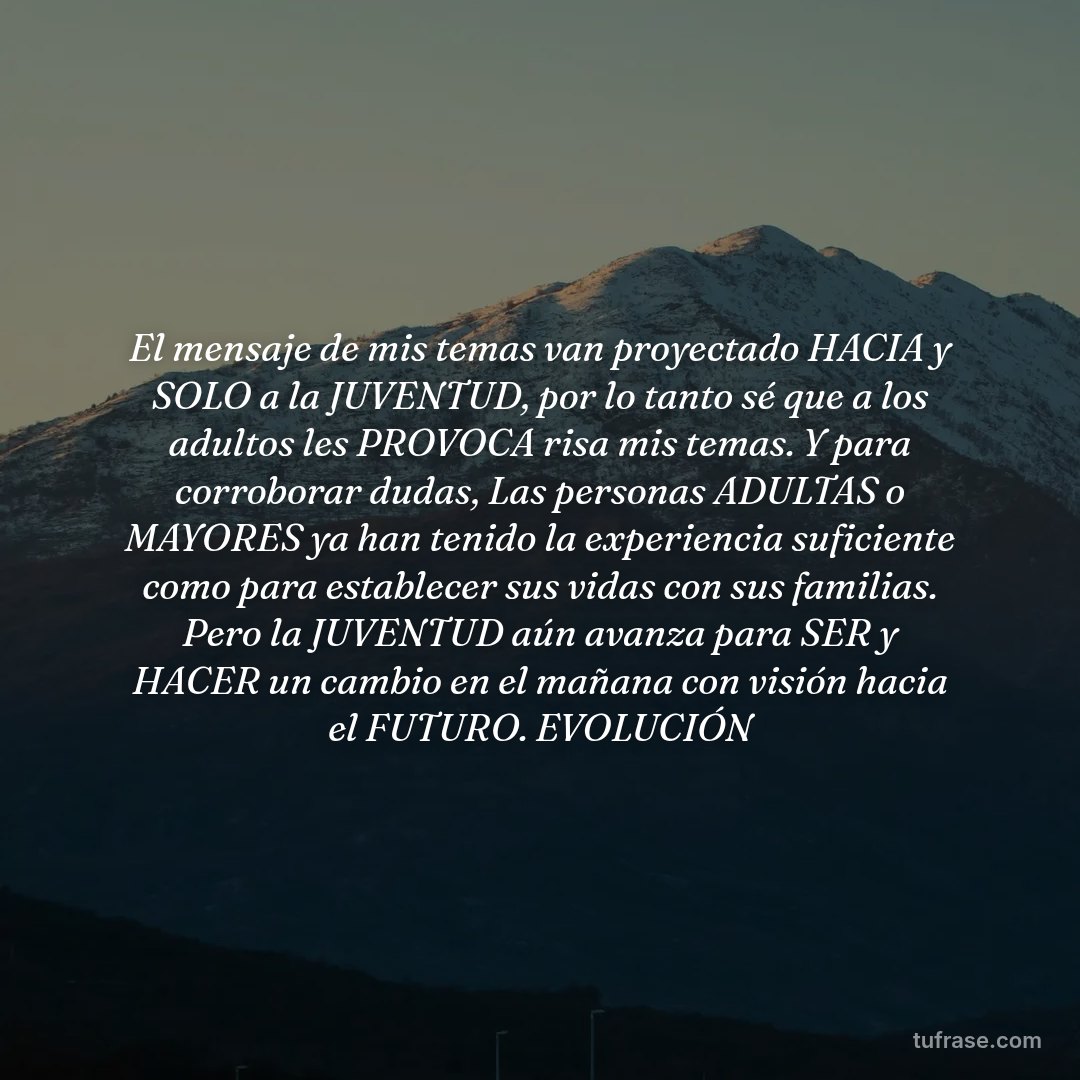 El mensaje de mis temas van proyectado HACIA y SOLO a la JUVENTUD, por lo tanto sé que a los adultos les PROVOCA risa mis temas. Y para corroborar dudas, Las personas ADULTAS o MAYORES ya han tenido la experiencia suficiente como para establecer sus vidas con sus familias. Pero la JUVENTUD aún avanza para SER y HACER un cambio en el mañana con visión hacia el FUTURO. EVOLUCIÓN