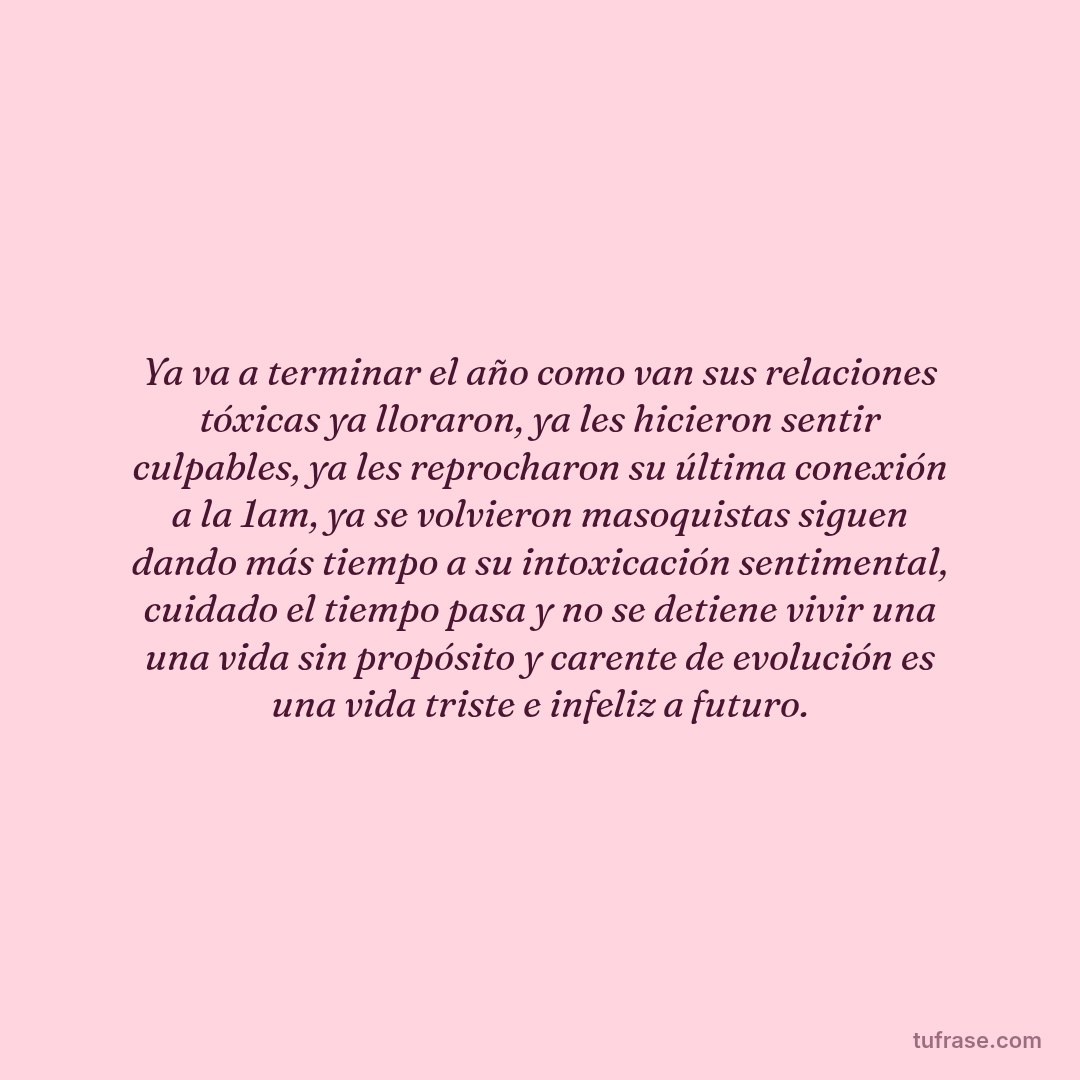 Ya va a terminar el año como van sus relaciones tóxicas ya lloraron, ya les hicieron sentir culpables, ya les reprocharon su última conexión a la 1am, ya se volvieron masoquistas siguen dando más tiempo a su intoxicación sentimental, cuidado el tiempo pasa y no se detiene vivir una una vida sin propósito y carente de evolución es una vida triste e infeliz a futuro.