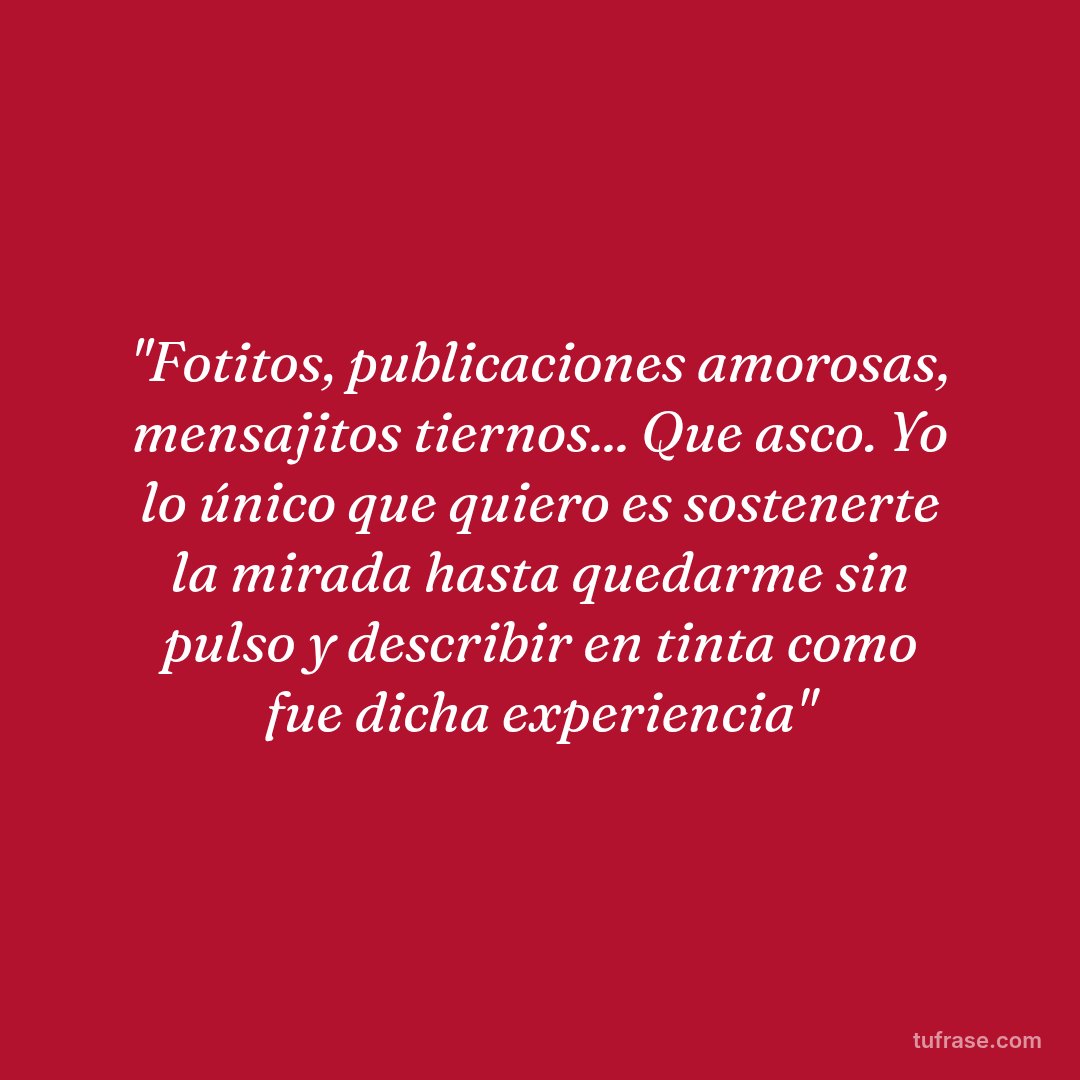 "Fotitos, publicaciones amorosas, mensajitos tiernos... Que asco. Yo lo único que quiero es sostenerte la mirada hasta quedarme sin pulso y describir en tinta como fue dicha experiencia"