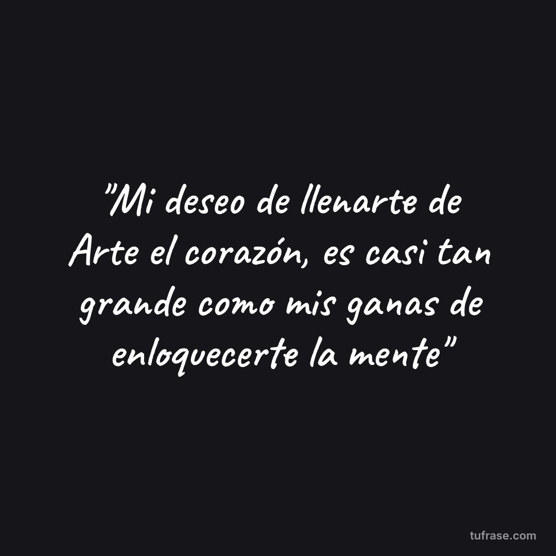 "Mi deseo de llenarte de Arte el corazón, es casi tan grande como mis ganas de enloquecerte la mente"