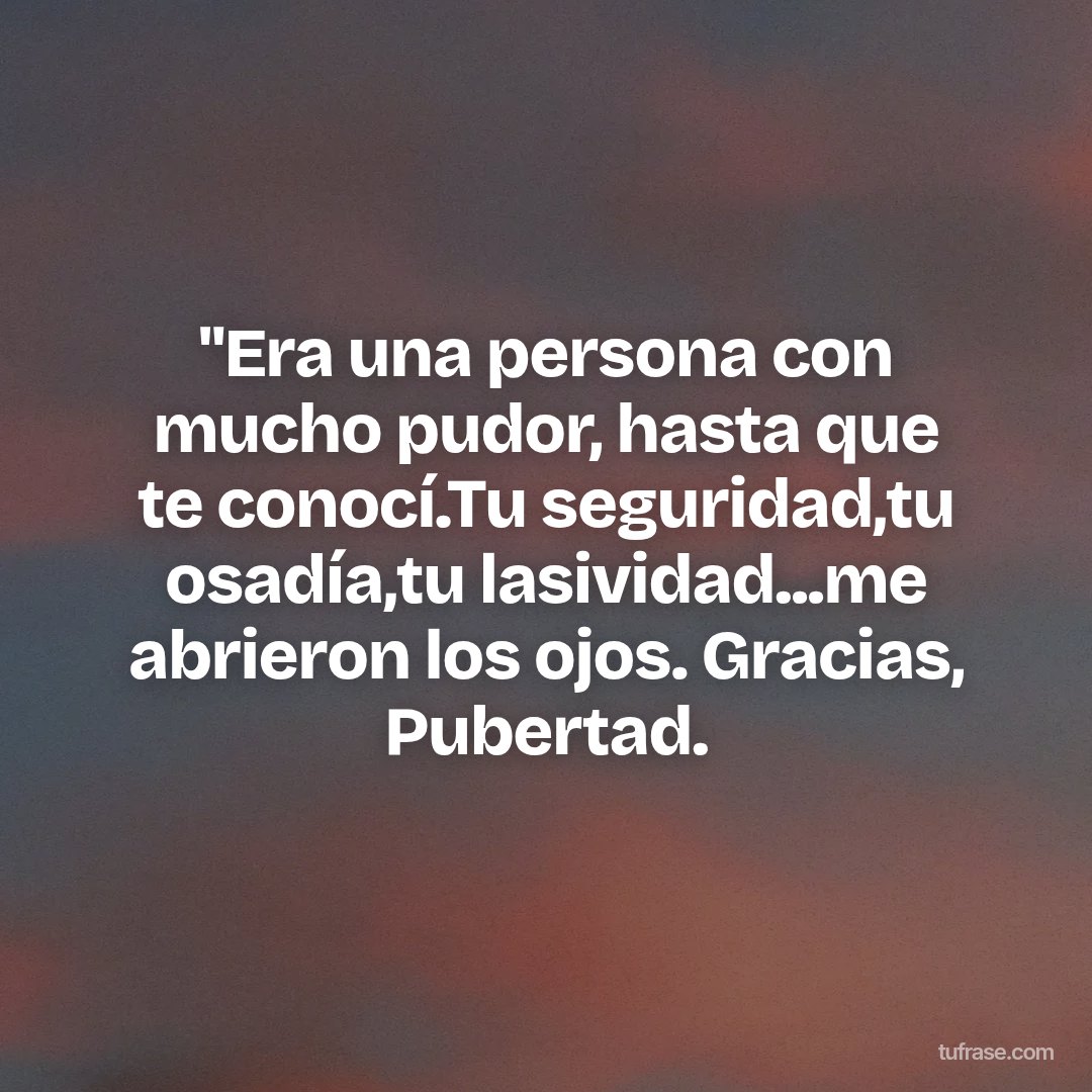 "Era una persona con mucho pudor, hasta que te conocí.Tu seguridad,tu osadía,tu lasividad...me abrieron los ojos. Gracias, Pubertad.