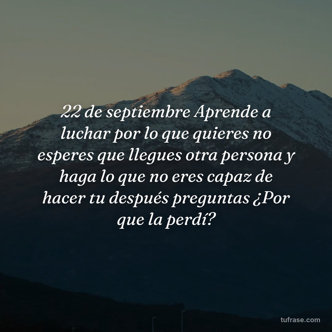 22 de septiembre Aprende a luchar por lo que quieres no esperes que llegues otra persona y haga lo que no eres capaz de hacer tu después preguntas ¿Por que la perdí?