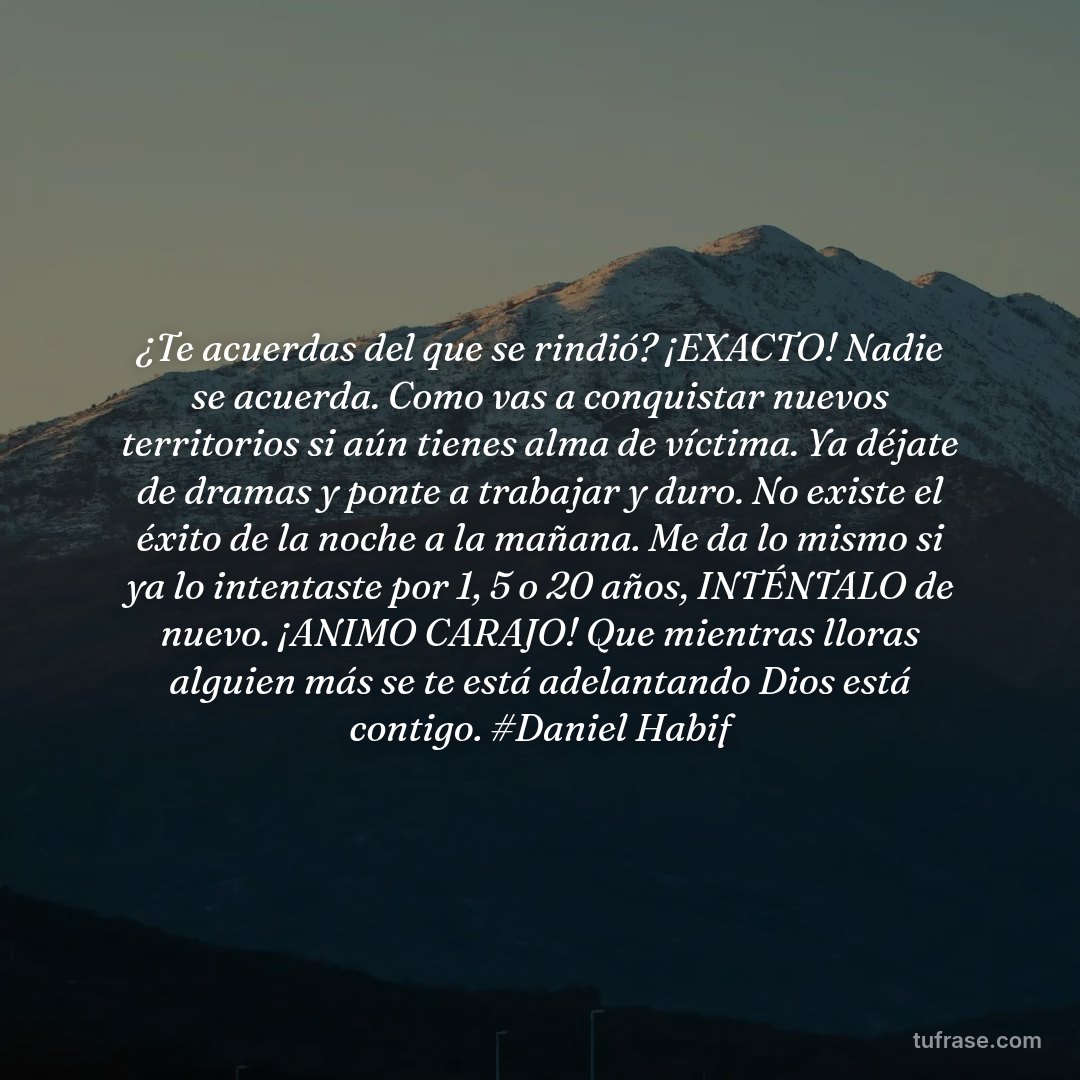 ¿Te acuerdas del que se rindió? ¡EXACTO! Nadie se acuerda. Como vas a conquistar nuevos territorios si aún tienes alma de víctima. Ya déjate de dramas y ponte a trabajar y duro. No existe el éxito de la noche a la mañana. Me da lo mismo si ya lo intentaste por 1, 5 o 20 años, INTÉNTALO de nuevo. ¡ANIMO CARAJO! Que mientras lloras alguien más se te está adelantando Dios está contigo. #Daniel Habif