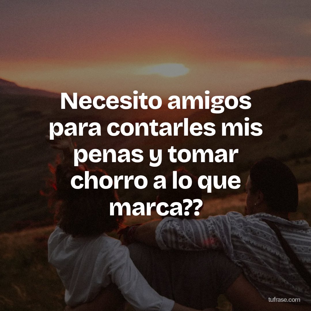 Necesito amigos para contarles mis penas y tomar chorro a lo que marca??