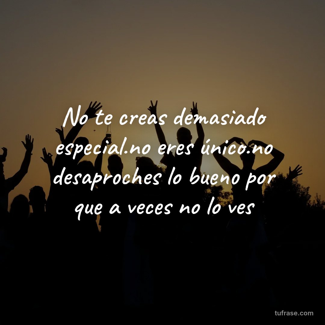 No te creas demasiado especial.no eres único.no desaproches lo bueno por que a veces no lo ves