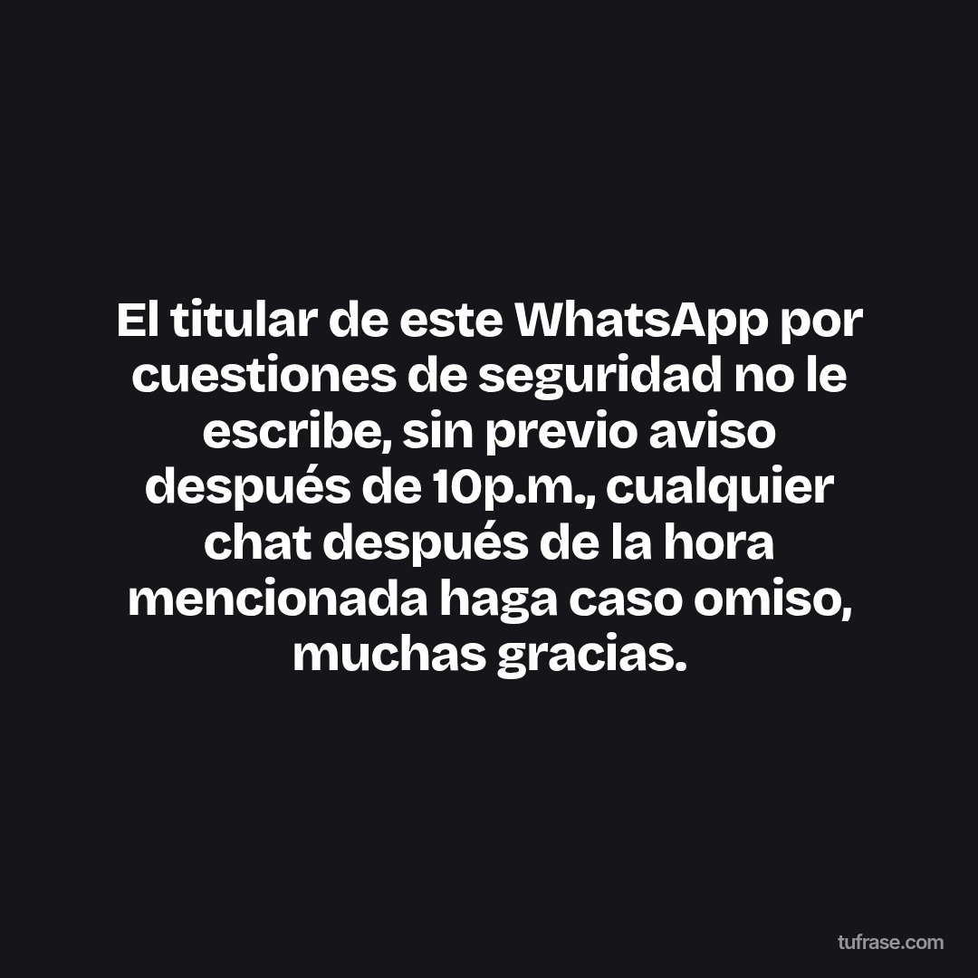 El titular de este WhatsApp por cuestiones de seguridad no le escribe, sin previo aviso después de 10p.m., cualquier chat después de la hora mencionada haga caso omiso, muchas gracias.