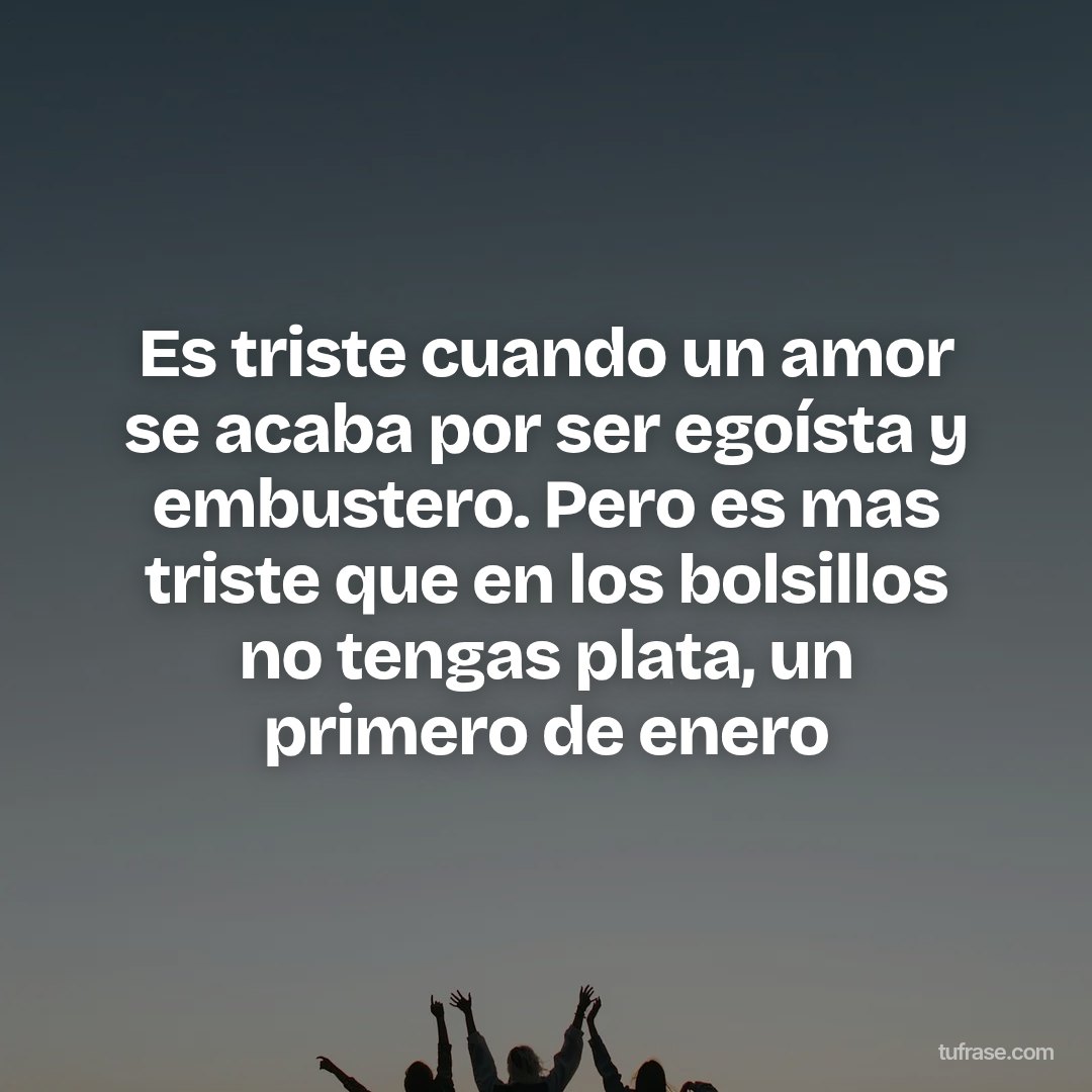 Es triste cuando un amor se acaba por ser egoísta y embustero. Pero es mas triste que en los bolsillos no tengas plata, un primero de enero