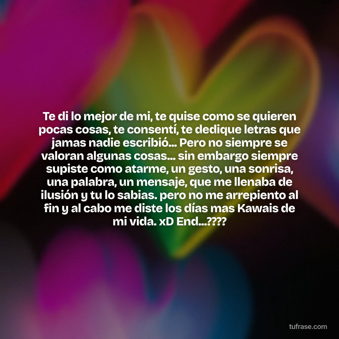 Te di lo mejor de mi, te quise como se quieren pocas cosas, te consentí, te dedique letras que jamas nadie escribió... Pero no siempre se valoran algunas cosas... sin embargo siempre supiste como atarme, un gesto, una sonrisa, una palabra, un mensaje, que me llenaba de ilusión y tu lo sabias. pero no me arrepiento al fin y al cabo me diste los días mas Kawais de mi vida. xD End...????