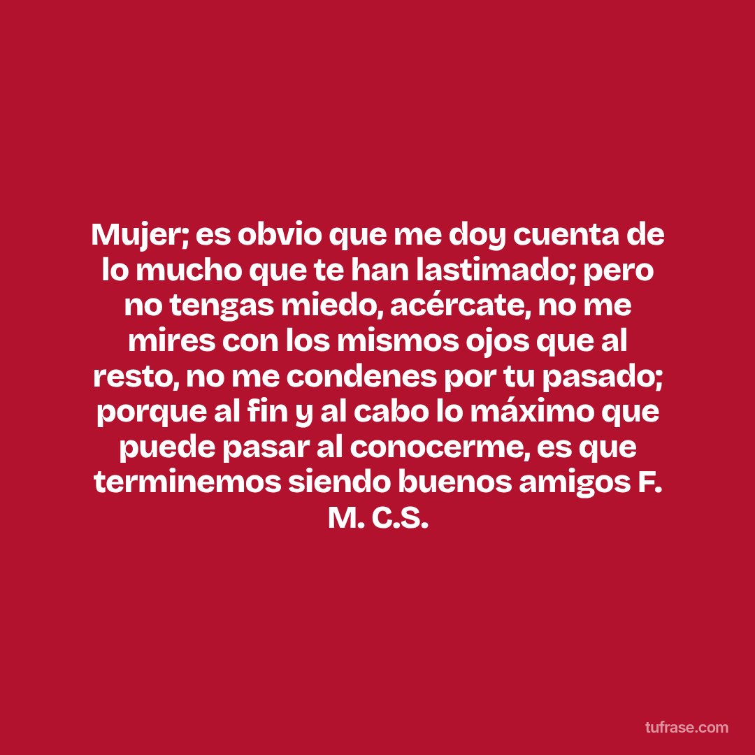 Mujer; es obvio que me doy cuenta de lo mucho que te han lastimado; pero no tengas miedo, acércate, no me mires con los mismos ojos que al resto, no me condenes por tu pasado; porque al fin y al cabo lo máximo que puede pasar al conocerme, es que terminemos siendo buenos amigos F. M. C.S.